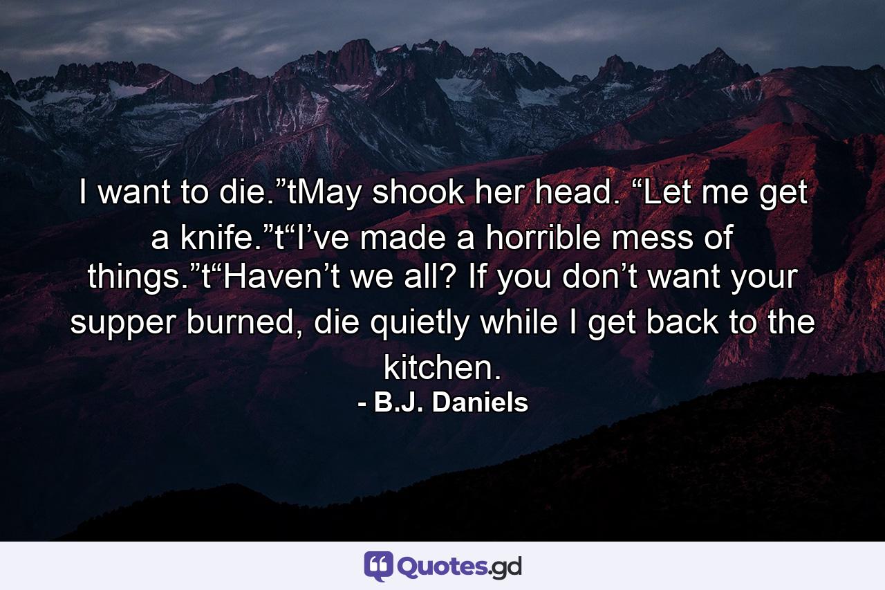 I want to die.”tMay shook her head. “Let me get a knife.”t“I’ve made a horrible mess of things.”t“Haven’t we all? If you don’t want your supper burned, die quietly while I get back to the kitchen. - Quote by B.J. Daniels