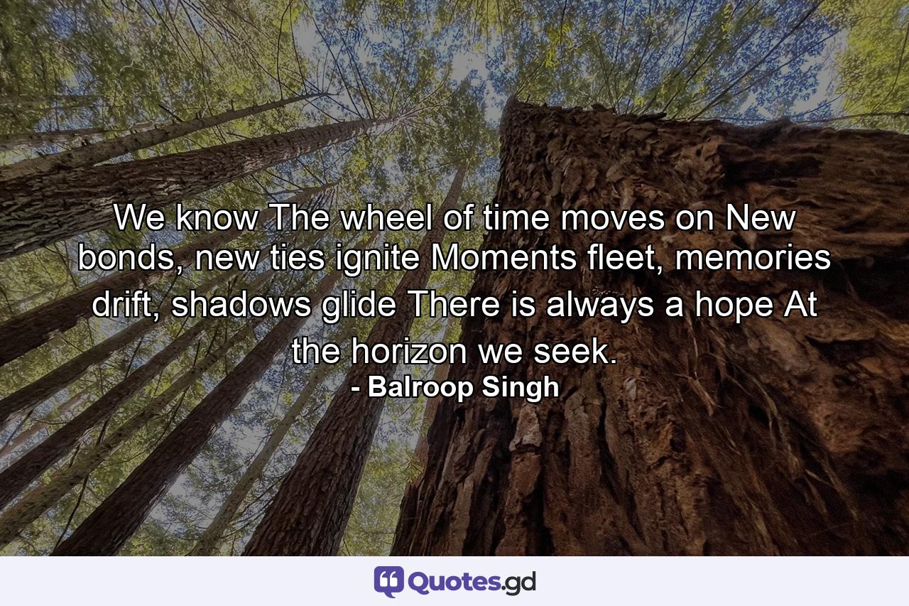 We know The wheel of time moves on New bonds, new ties ignite Moments fleet, memories drift, shadows glide There is always a hope At the horizon we seek. - Quote by Balroop Singh