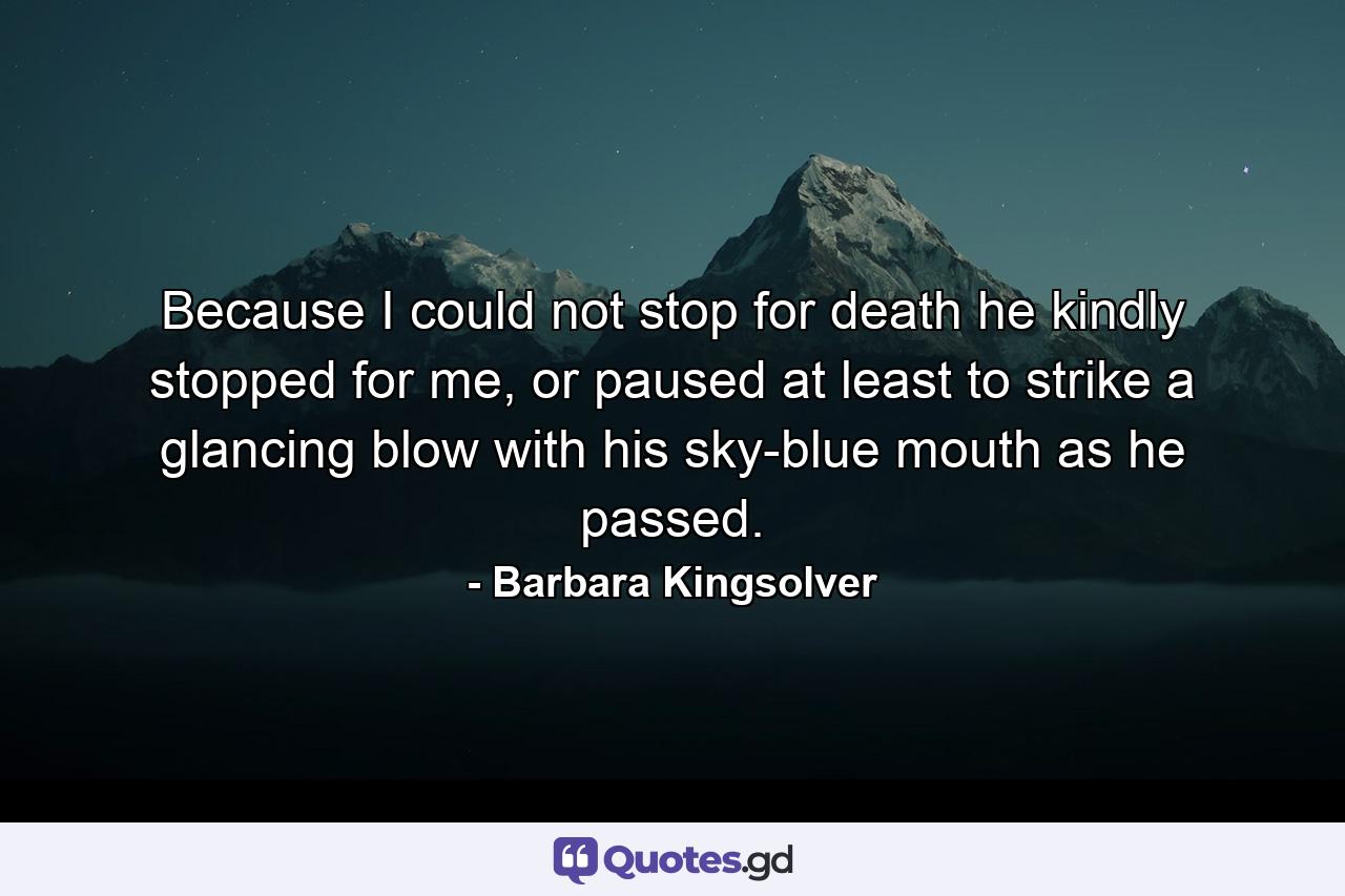 Because I could not stop for death he kindly stopped for me, or paused at least to strike a glancing blow with his sky-blue mouth as he passed. - Quote by Barbara Kingsolver