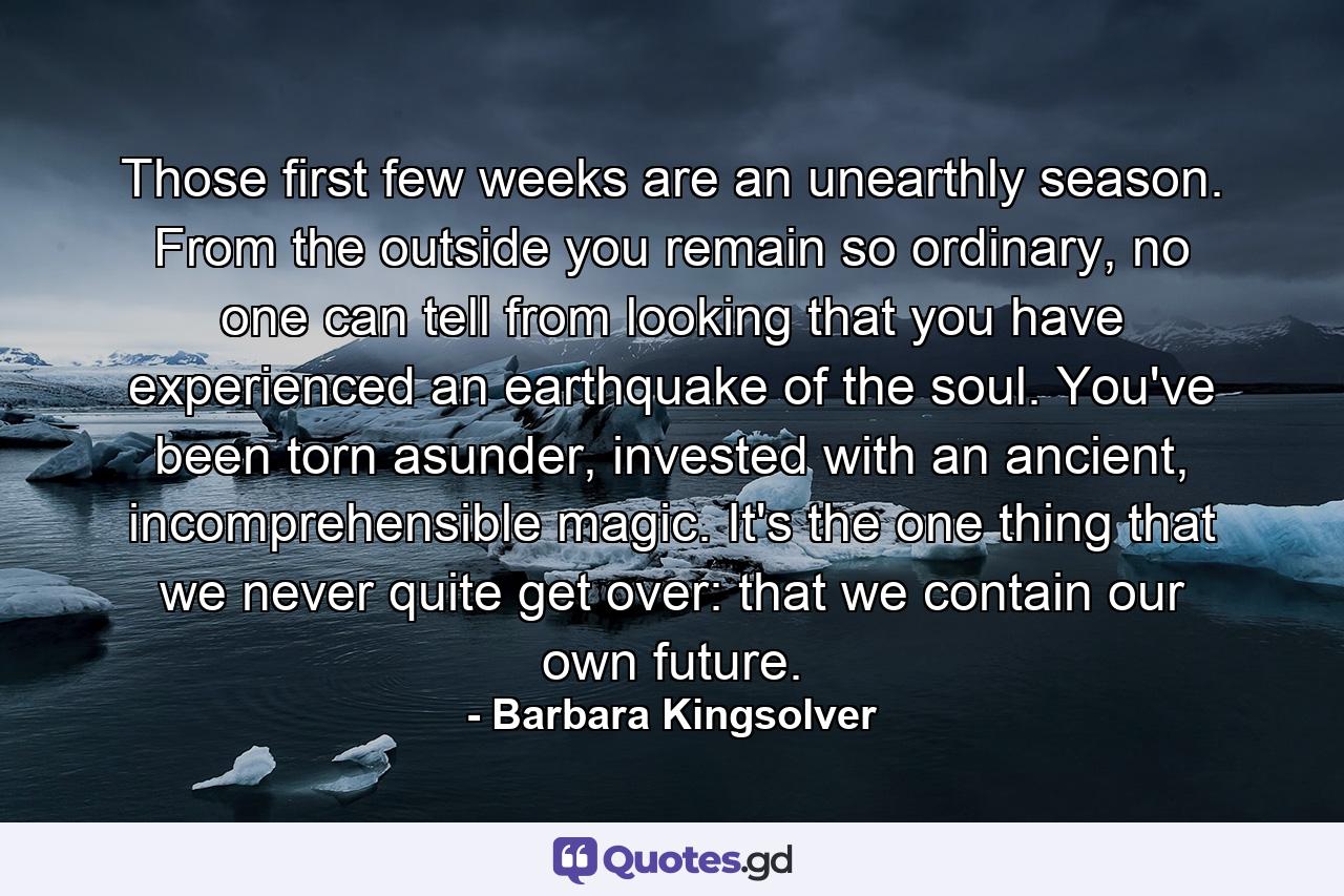 Those first few weeks are an unearthly season. From the outside you remain so ordinary, no one can tell from looking that you have experienced an earthquake of the soul. You've been torn asunder, invested with an ancient, incomprehensible magic. It's the one thing that we never quite get over: that we contain our own future. - Quote by Barbara Kingsolver