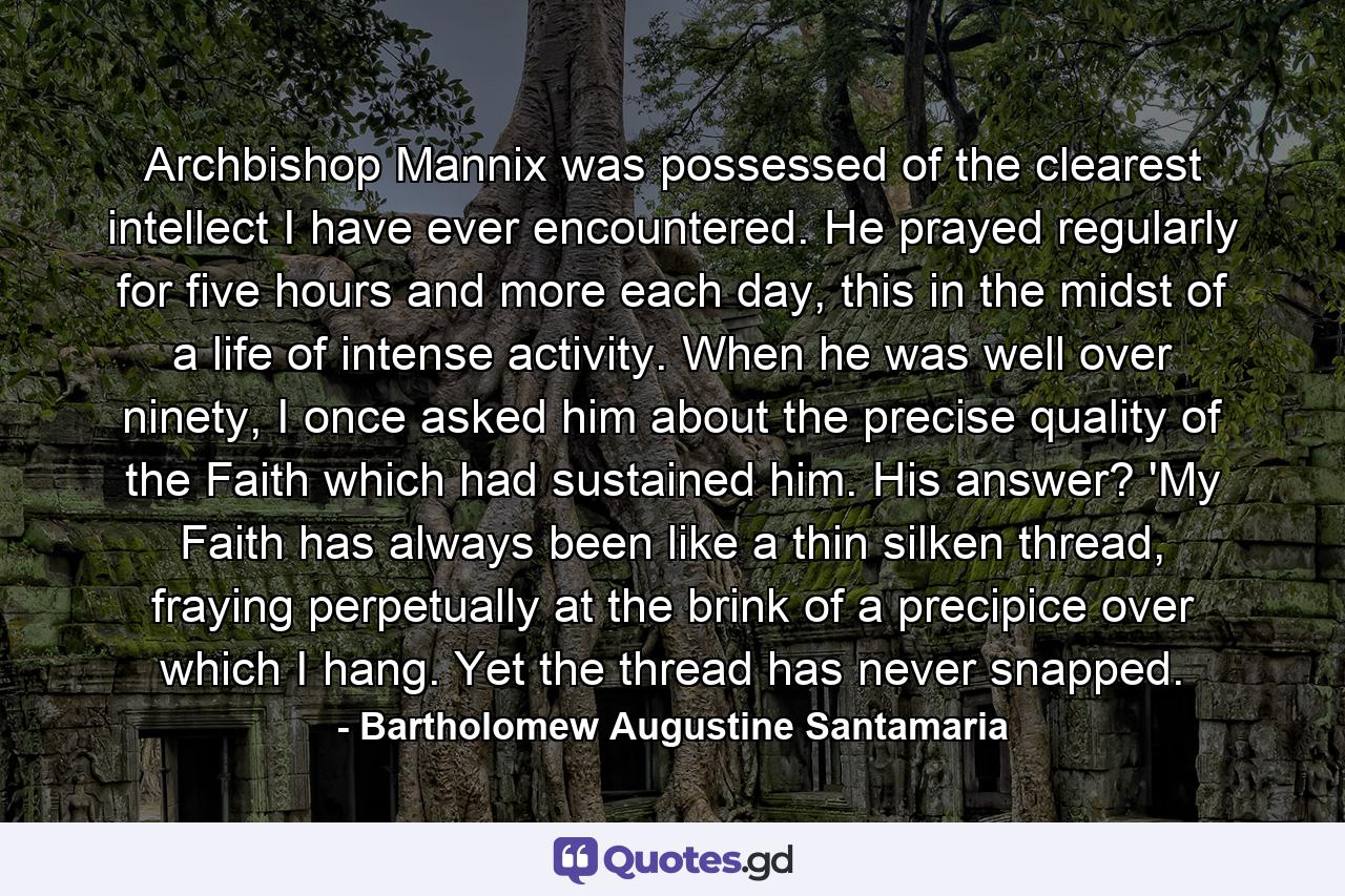 Archbishop Mannix was possessed of the clearest intellect I have ever encountered. He prayed regularly for five hours and more each day, this in the midst of a life of intense activity. When he was well over ninety, I once asked him about the precise quality of the Faith which had sustained him. His answer? 'My Faith has always been like a thin silken thread, fraying perpetually at the brink of a precipice over which I hang. Yet the thread has never snapped. - Quote by Bartholomew Augustine Santamaria