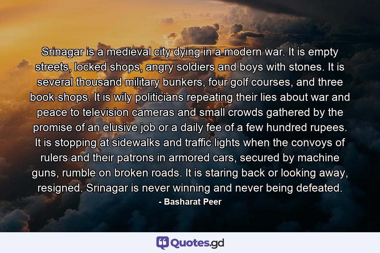Srinagar is a medieval city dying in a modern war. It is empty streets, locked shops, angry soldiers and boys with stones. It is several thousand military bunkers, four golf courses, and three book-shops. It is wily politicians repeating their lies about war and peace to television cameras and small crowds gathered by the promise of an elusive job or a daily fee of a few hundred rupees. It is stopping at sidewalks and traffic lights when the convoys of rulers and their patrons in armored cars, secured by machine guns, rumble on broken roads. It is staring back or looking away, resigned. Srinagar is never winning and never being defeated. - Quote by Basharat Peer