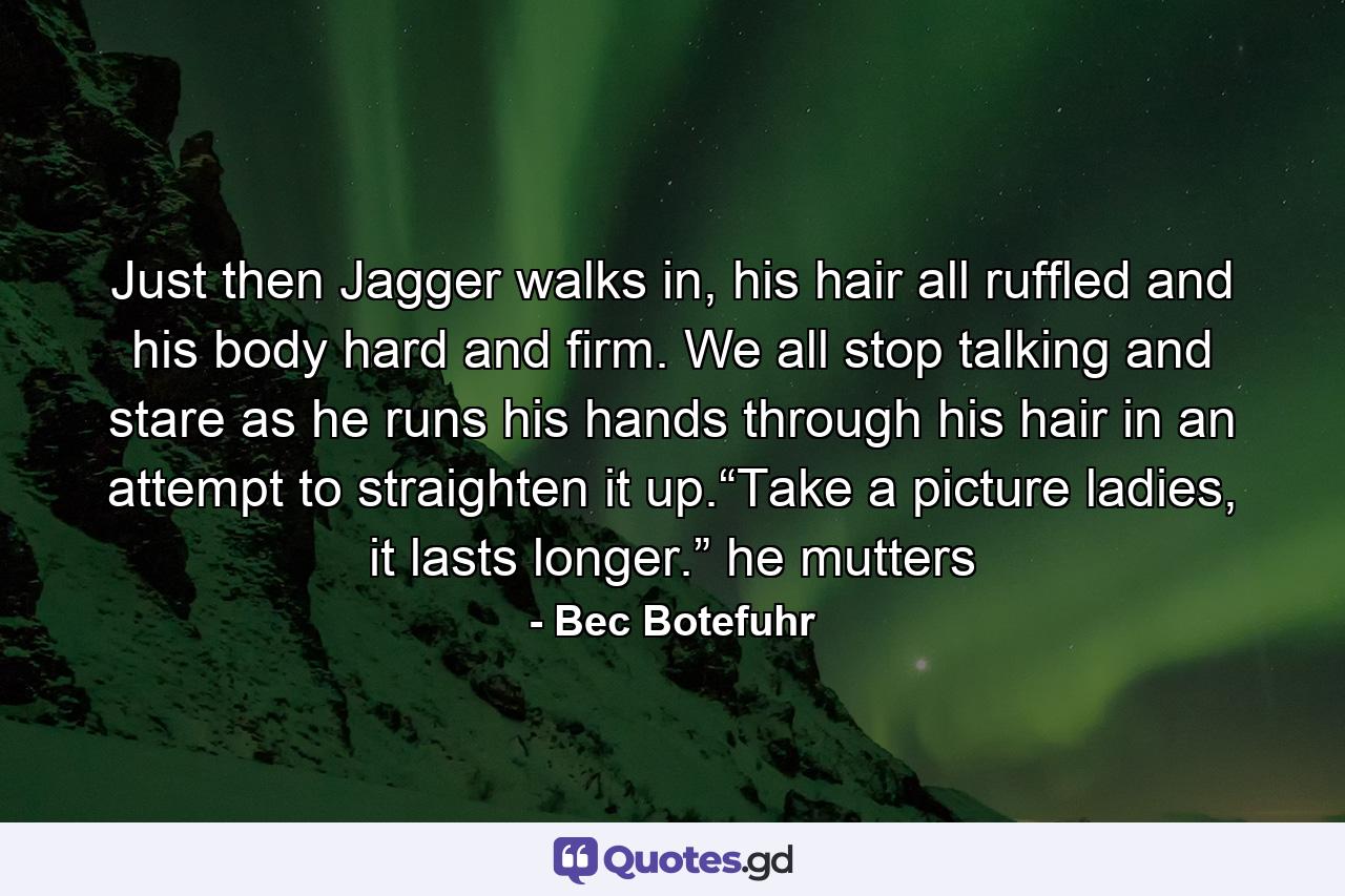 Just then Jagger walks in, his hair all ruffled and his body hard and firm. We all stop talking and stare as he runs his hands through his hair in an attempt to straighten it up.“Take a picture ladies, it lasts longer.” he mutters - Quote by Bec Botefuhr