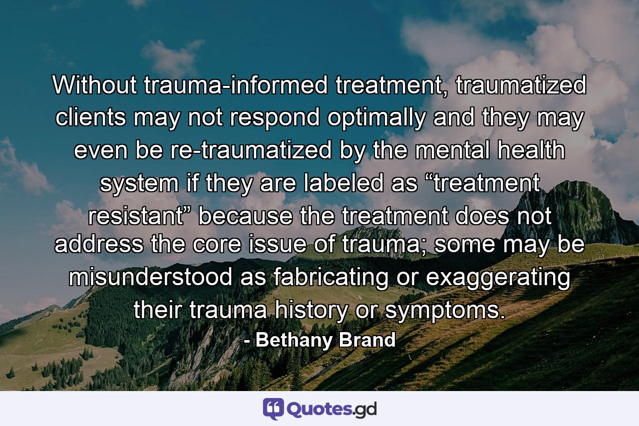 Without trauma-informed treatment, traumatized clients may not respond optimally and they may even be re-traumatized by the mental health system if they are labeled as “treatment resistant” because the treatment does not address the core issue of trauma; some may be misunderstood as fabricating or exaggerating their trauma history or symptoms. - Quote by Bethany Brand