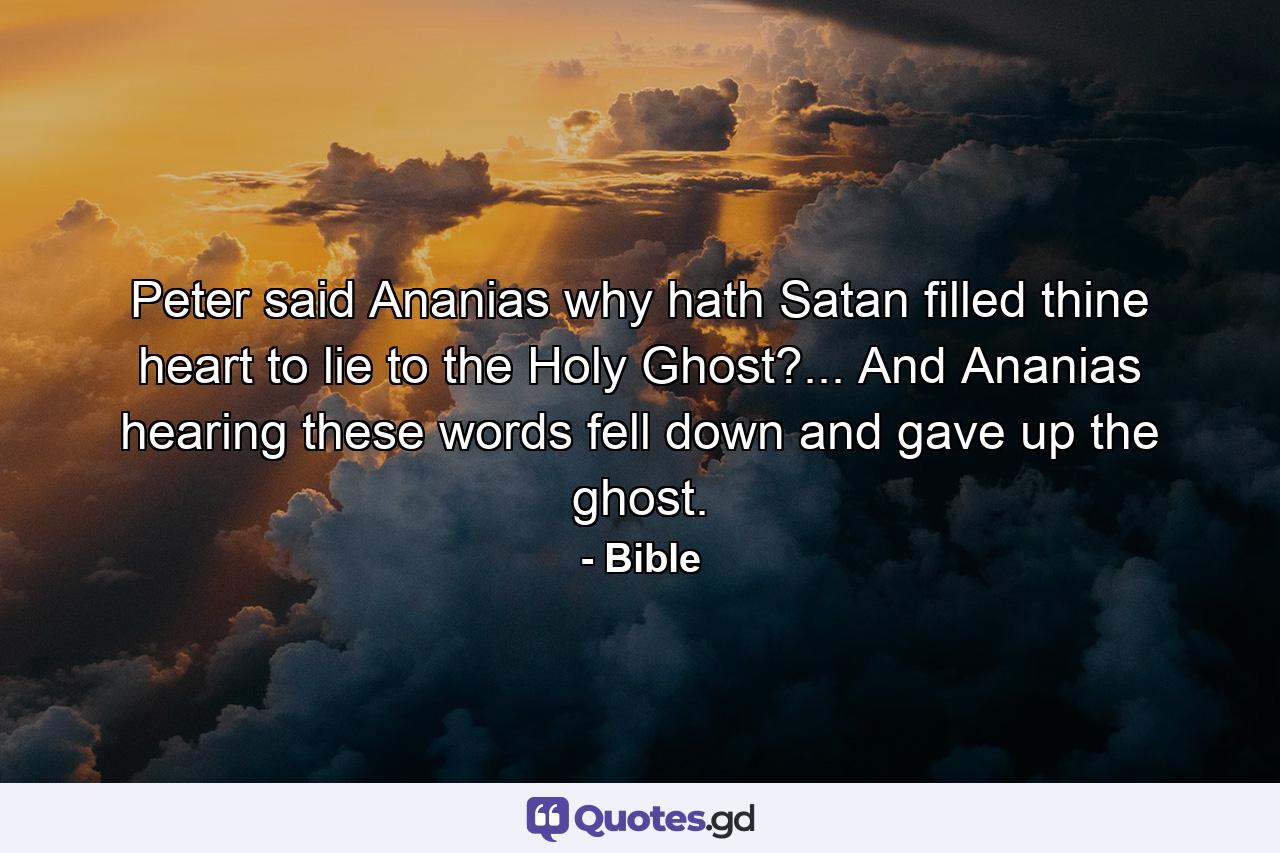 Peter said  Ananias  why hath Satan filled thine heart to lie to the Holy Ghost?... And Ananias hearing these words fell down  and gave up the ghost. - Quote by Bible