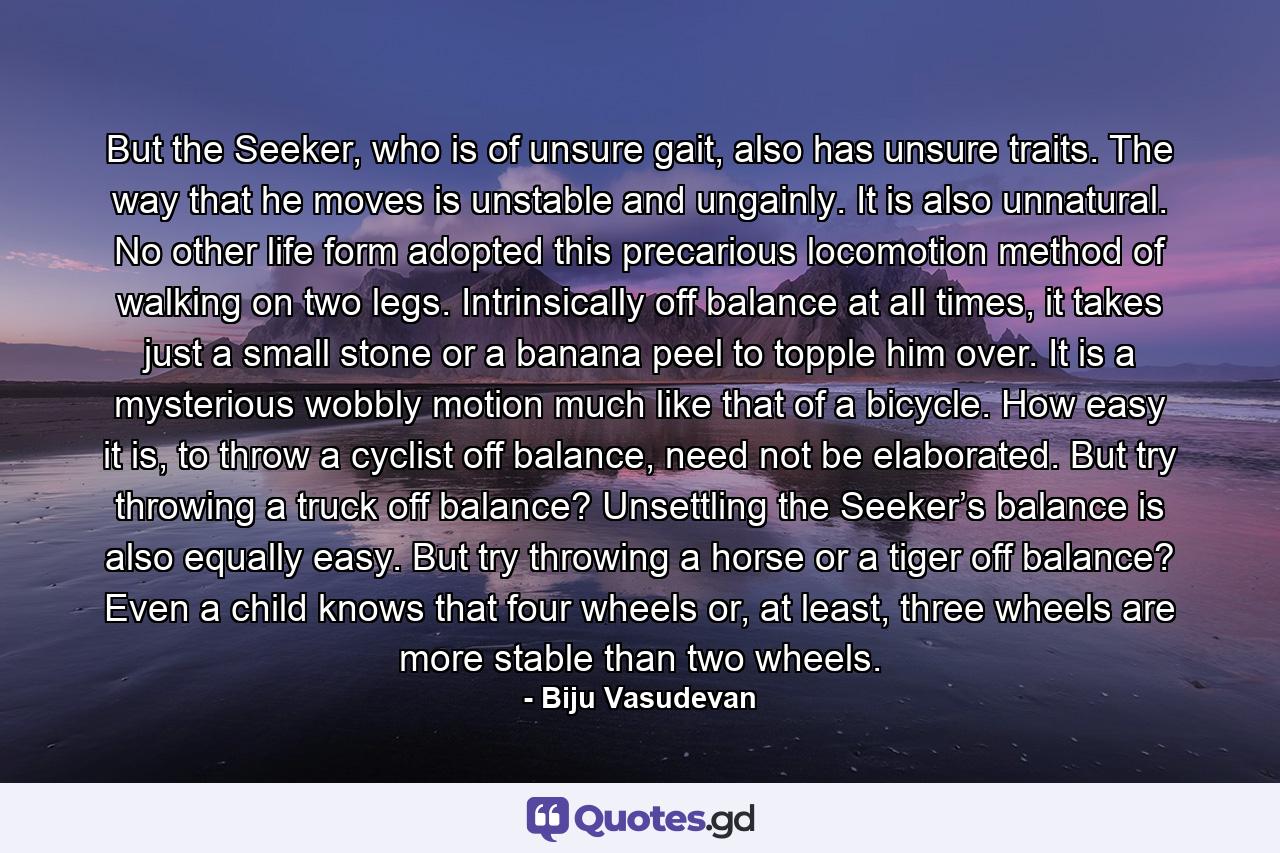 But the Seeker, who is of unsure gait, also has unsure traits. The way that he moves is unstable and ungainly. It is also unnatural. No other life form adopted this precarious locomotion method of walking on two legs. Intrinsically off balance at all times, it takes just a small stone or a banana peel to topple him over. It is a mysterious wobbly motion much like that of a bicycle. How easy it is, to throw a cyclist off balance, need not be elaborated. But try throwing a truck off balance? Unsettling the Seeker’s balance is also equally easy. But try throwing a horse or a tiger off balance? Even a child knows that four wheels or, at least, three wheels are more stable than two wheels. - Quote by Biju Vasudevan