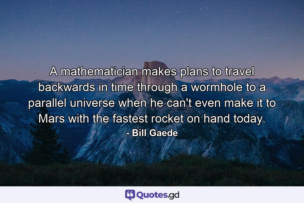 A mathematician makes plans to travel backwards in time through a wormhole to a parallel universe when he can't even make it to Mars with the fastest rocket on hand today. - Quote by Bill Gaede