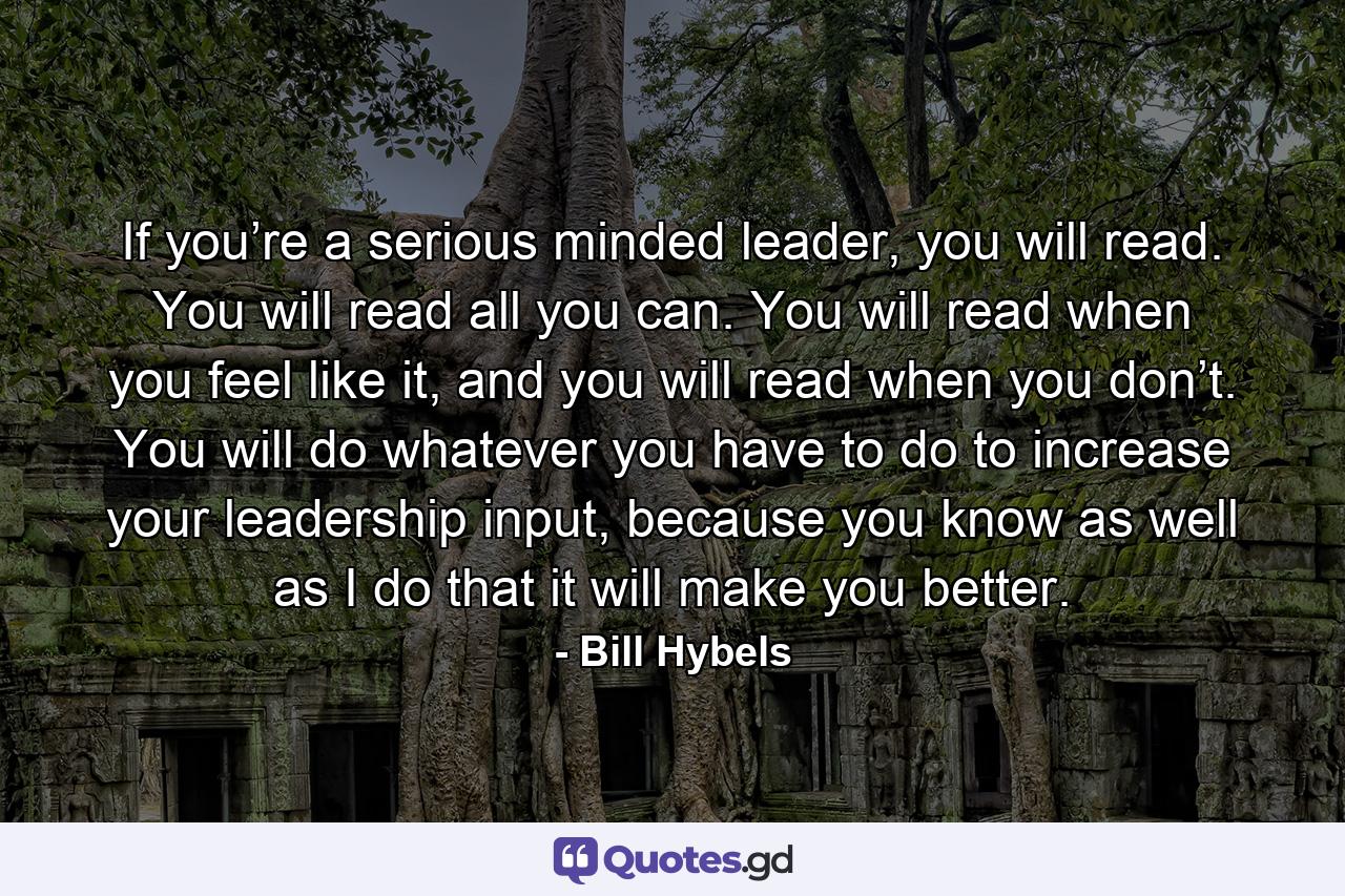 If you’re a serious minded leader, you will read. You will read all you can. You will read when you feel like it, and you will read when you don’t. You will do whatever you have to do to increase your leadership input, because you know as well as I do that it will make you better. - Quote by Bill Hybels