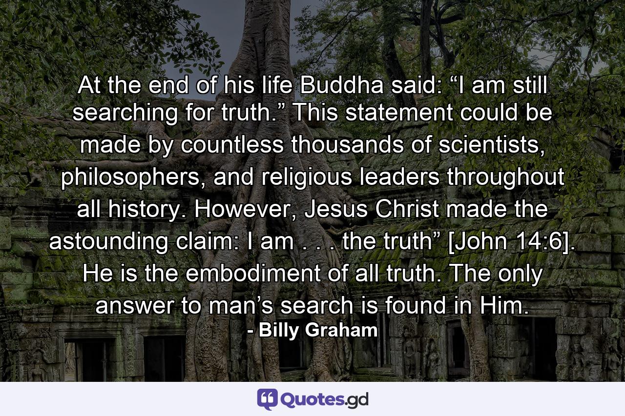 At the end of his life Buddha said: “I am still searching for truth.” This statement could be made by countless thousands of scientists, philosophers, and religious leaders throughout all history. However, Jesus Christ made the astounding claim: I am . . . the truth” [John 14:6]. He is the embodiment of all truth. The only answer to man’s search is found in Him. - Quote by Billy Graham