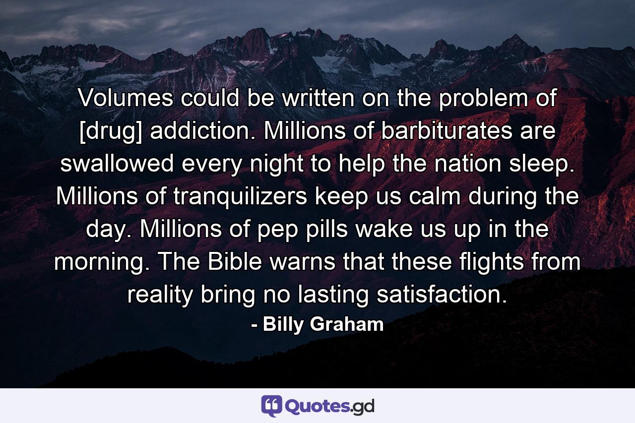 Volumes could be written on the problem of [drug] addiction. Millions of barbiturates are swallowed every night to help the nation sleep. Millions of tranquilizers keep us calm during the day. Millions of pep pills wake us up in the morning. The Bible warns that these flights from reality bring no lasting satisfaction. - Quote by Billy Graham