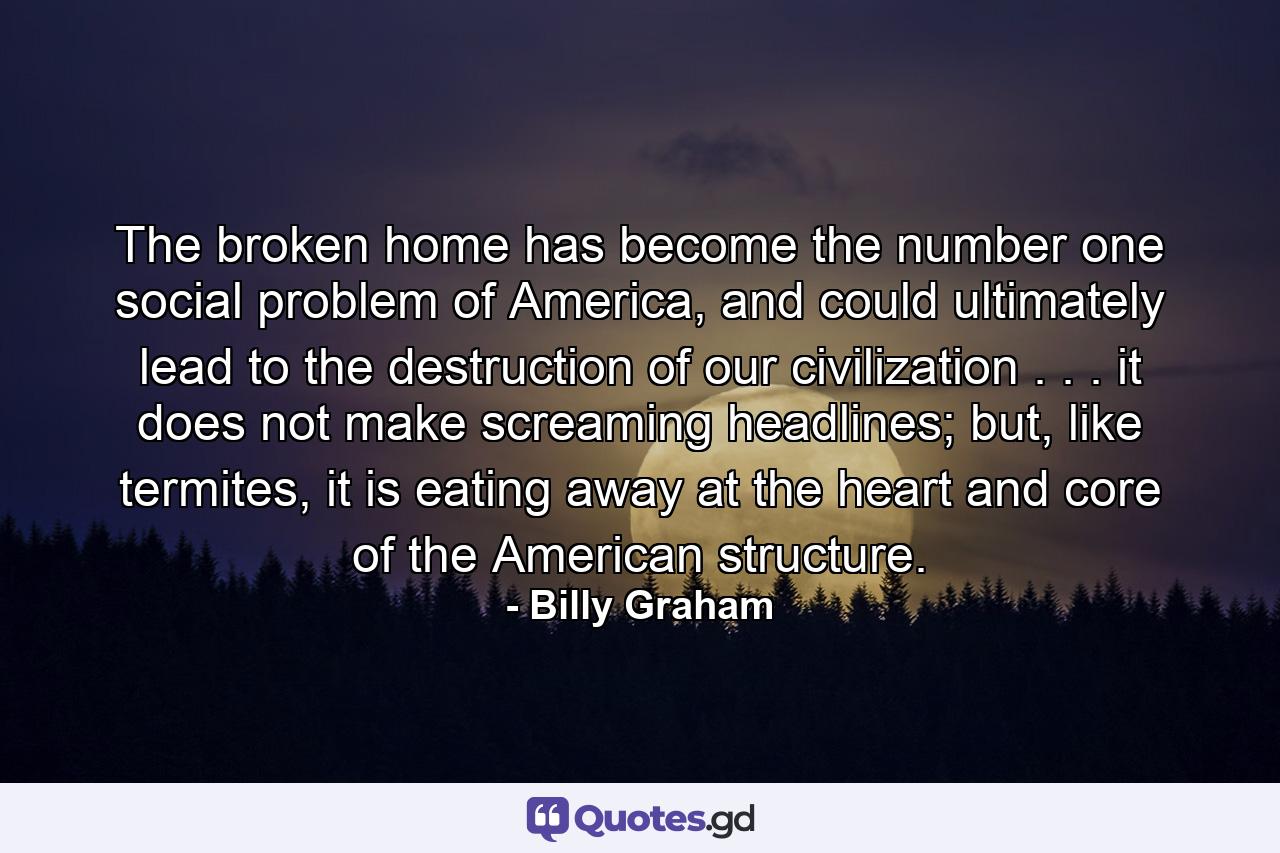 The broken home has become the number one social problem of America, and could ultimately lead to the destruction of our civilization . . . it does not make screaming headlines; but, like termites, it is eating away at the heart and core of the American structure. - Quote by Billy Graham