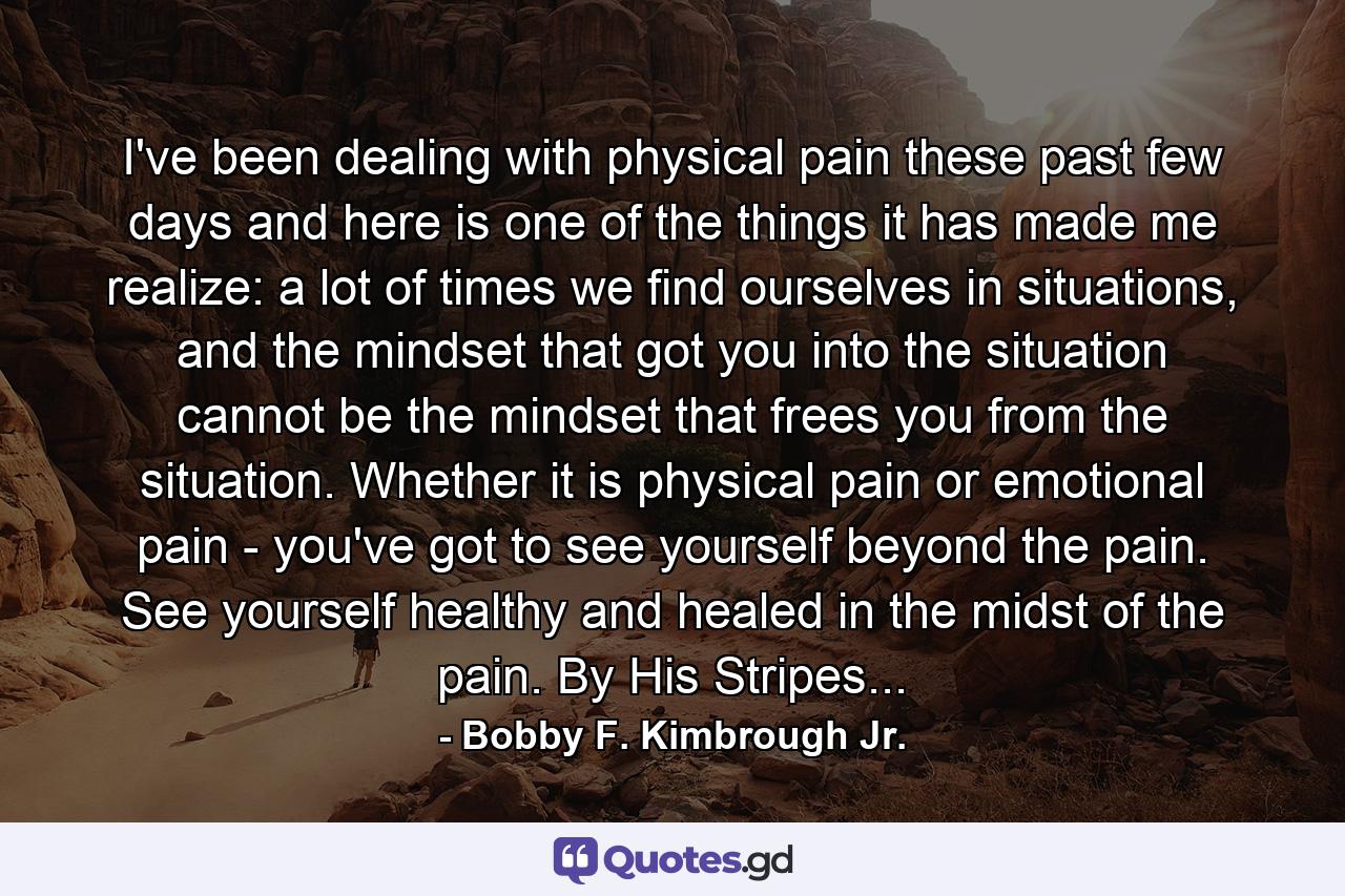 I've been dealing with physical pain these past few days and here is one of the things it has made me realize: a lot of times we find ourselves in situations, and the mindset that got you into the situation cannot be the mindset that frees you from the situation. Whether it is physical pain or emotional pain - you've got to see yourself beyond the pain. See yourself healthy and healed in the midst of the pain. By His Stripes... - Quote by Bobby F. Kimbrough Jr.