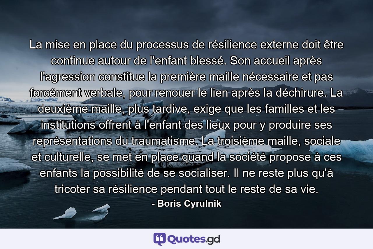 La mise en place du processus de résilience externe doit être continue autour de l'enfant blessé. Son accueil après l'agression constitue la première maille nécessaire et pas forcément verbale, pour renouer le lien après la déchirure. La deuxième maille, plus tardive, exige que les familles et les institutions offrent à l'enfant des lieux pour y produire ses représentations du traumatisme. La troisième maille, sociale et culturelle, se met en place quand la société propose à ces enfants la possibilité de se socialiser. Il ne reste plus qu'à tricoter sa résilience pendant tout le reste de sa vie. - Quote by Boris Cyrulnik