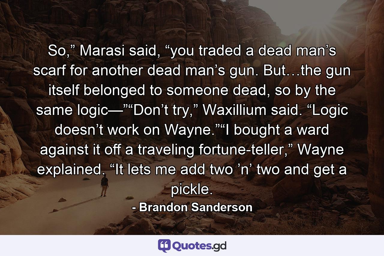 So,” Marasi said, “you traded a dead man’s scarf for another dead man’s gun. But…the gun itself belonged to someone dead, so by the same logic—”“Don’t try,” Waxillium said. “Logic doesn’t work on Wayne.”“I bought a ward against it off a traveling fortune-teller,” Wayne explained. “It lets me add two ’n’ two and get a pickle. - Quote by Brandon Sanderson