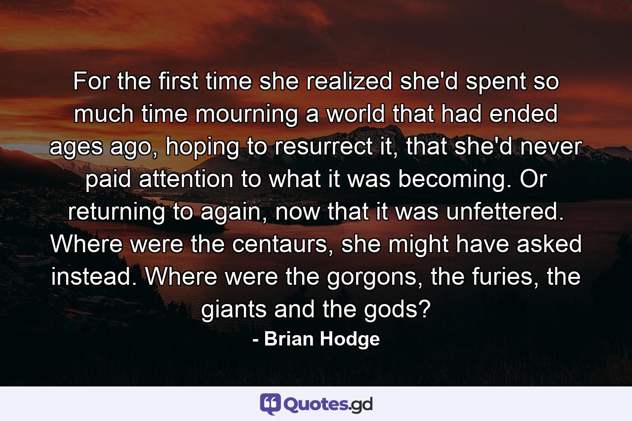 For the first time she realized she'd spent so much time mourning a world that had ended ages ago, hoping to resurrect it, that she'd never paid attention to what it was becoming. Or returning to again, now that it was unfettered. Where were the centaurs, she might have asked instead. Where were the gorgons, the furies, the giants and the gods? - Quote by Brian Hodge