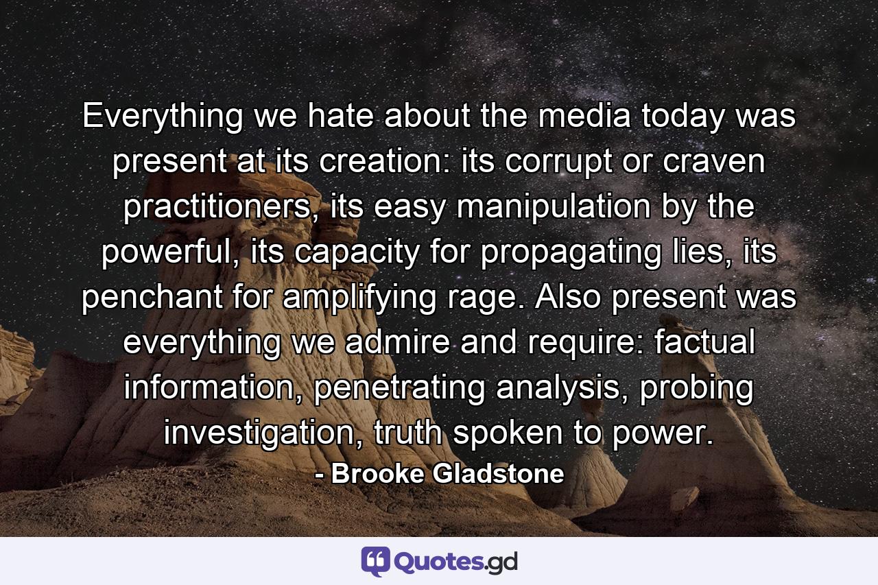 Everything we hate about the media today was present at its creation: its corrupt or craven practitioners, its easy manipulation by the powerful, its capacity for propagating lies, its penchant for amplifying rage. Also present was everything we admire and require: factual information, penetrating analysis, probing investigation, truth spoken to power. - Quote by Brooke Gladstone