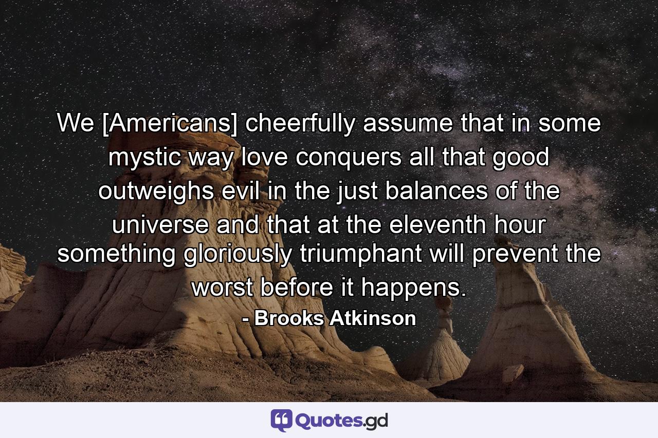 We [Americans] cheerfully assume that in some mystic way love conquers all  that good outweighs evil in the just balances of the universe and that at the eleventh hour something gloriously triumphant will prevent the worst before it happens. - Quote by Brooks Atkinson