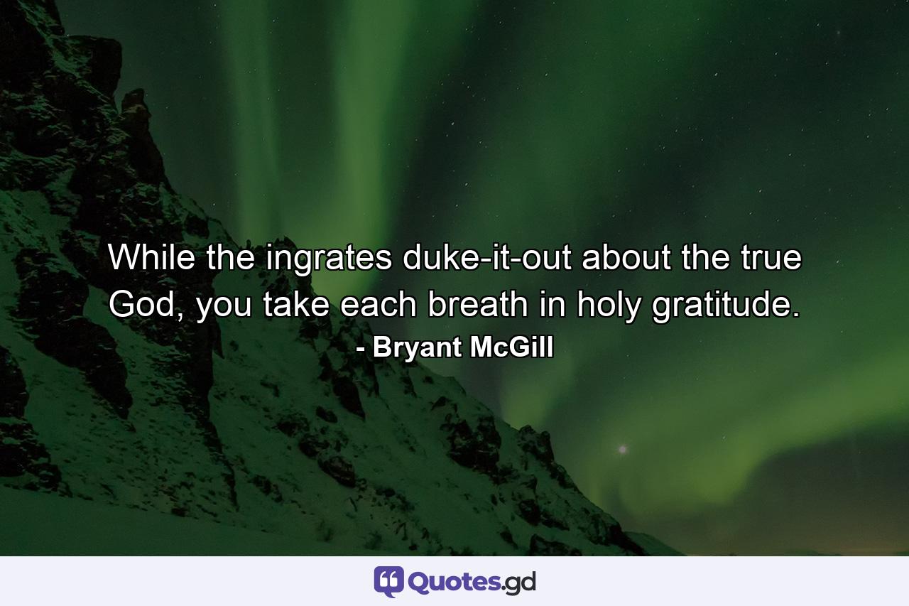 While the ingrates duke-it-out about the true God, you take each breath in holy gratitude. - Quote by Bryant McGill