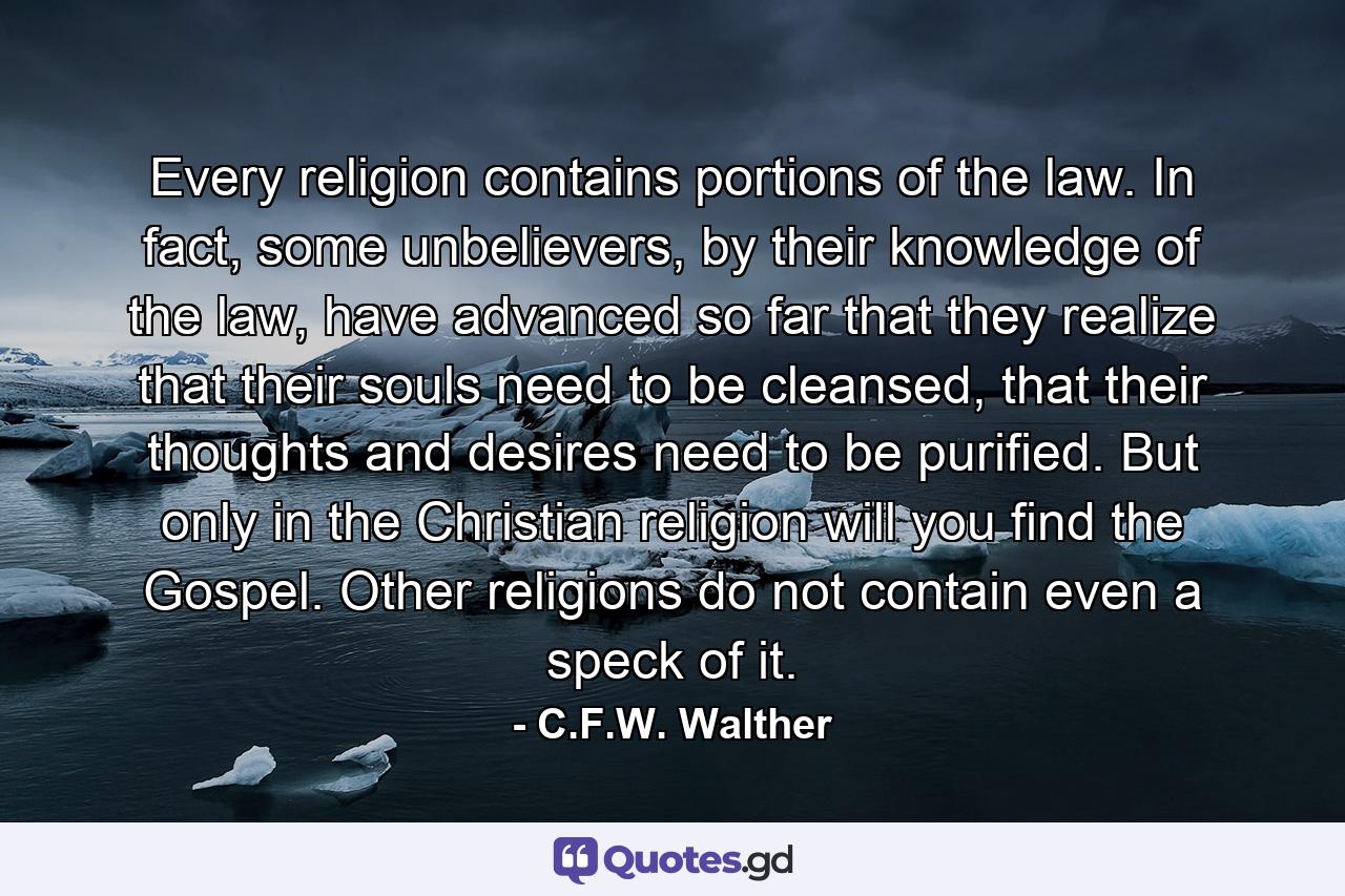 Every religion contains portions of the law. In fact, some unbelievers, by their knowledge of the law, have advanced so far that they realize that their souls need to be cleansed, that their thoughts and desires need to be purified. But only in the Christian religion will you find the Gospel. Other religions do not contain even a speck of it. - Quote by C.F.W. Walther