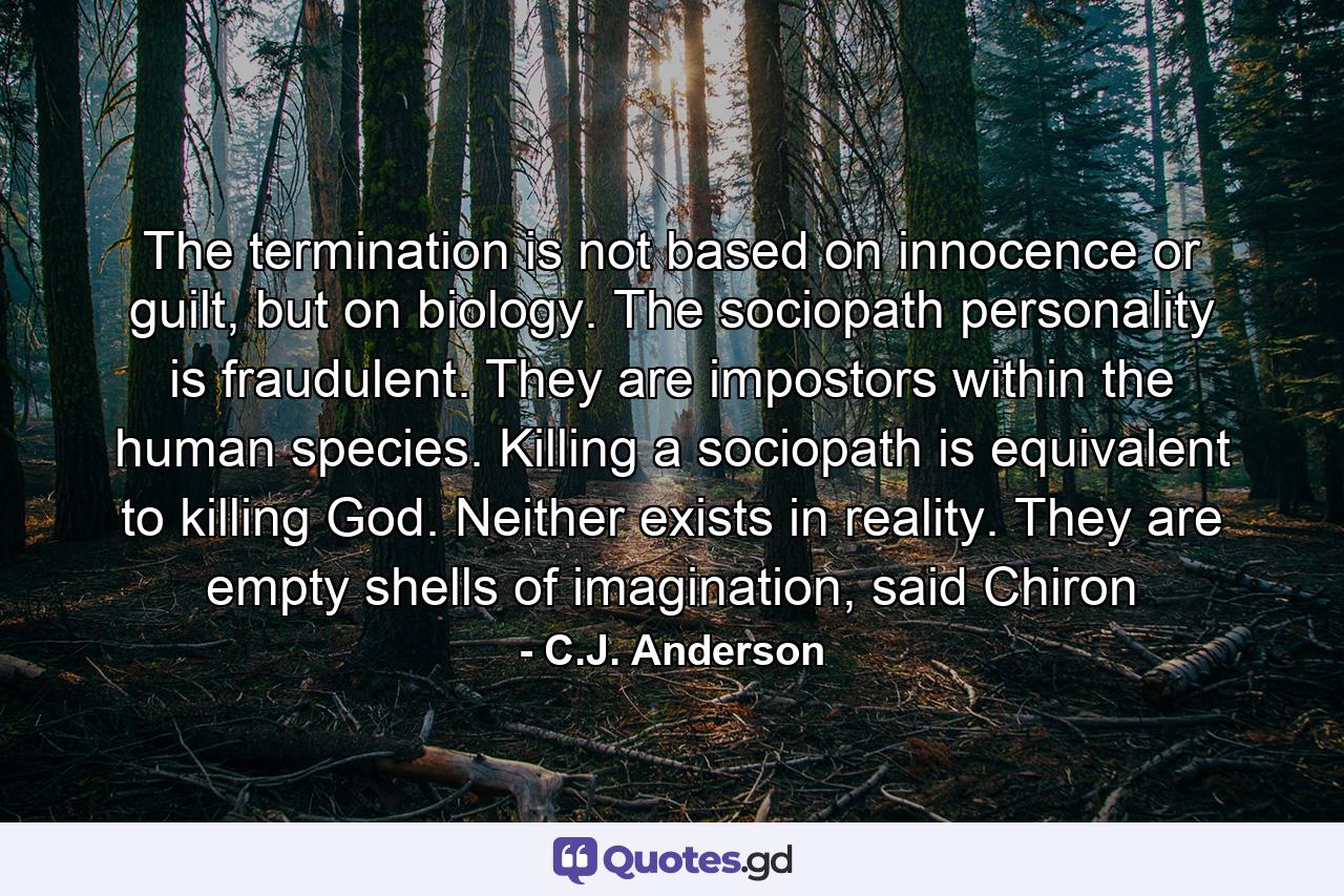 The termination is not based on innocence or guilt, but on biology. The sociopath personality is fraudulent. They are impostors within the human species. Killing a sociopath is equivalent to killing God. Neither exists in reality. They are empty shells of imagination, said Chiron - Quote by C.J. Anderson