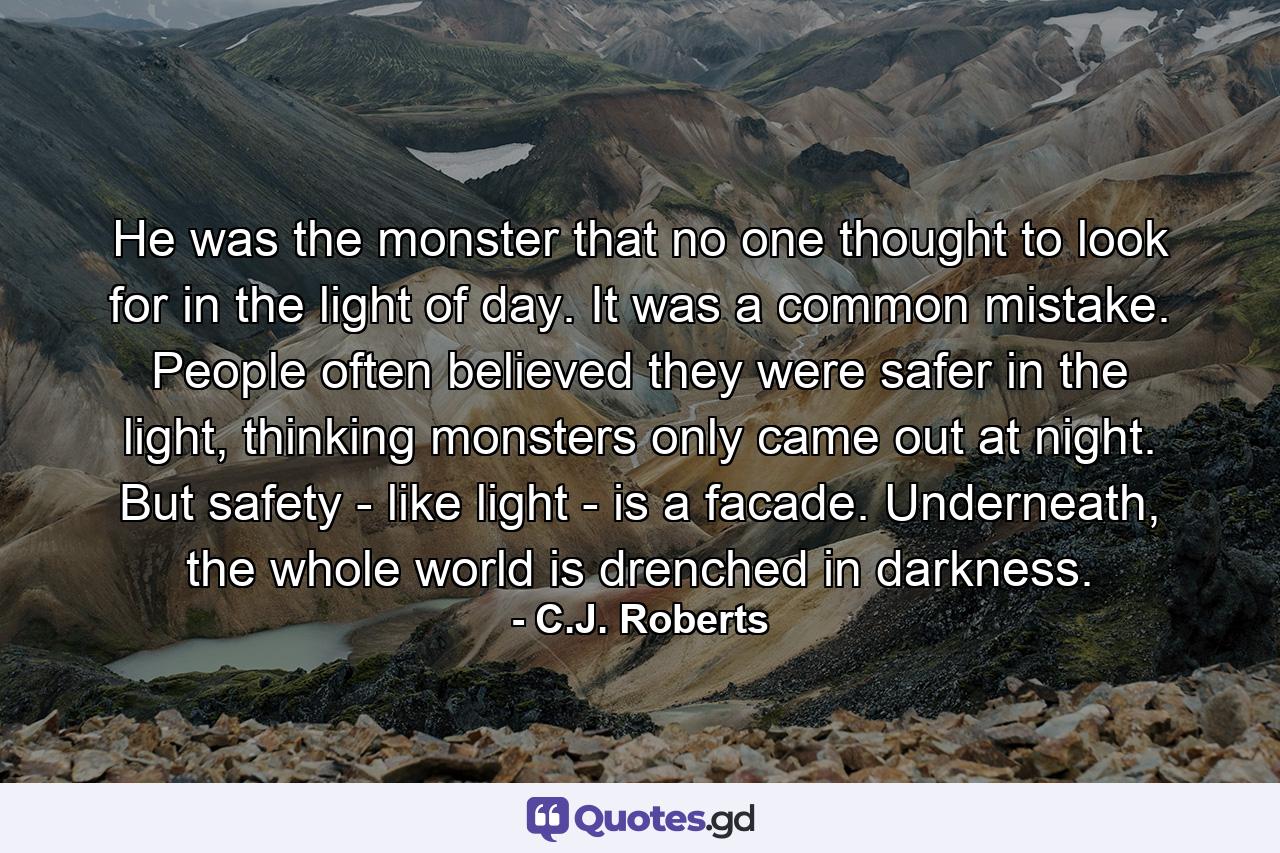 He was the monster that no one thought to look for in the light of day. It was a common mistake. People often believed they were safer in the light, thinking monsters only came out at night. But safety - like light - is a facade. Underneath, the whole world is drenched in darkness. - Quote by C.J. Roberts