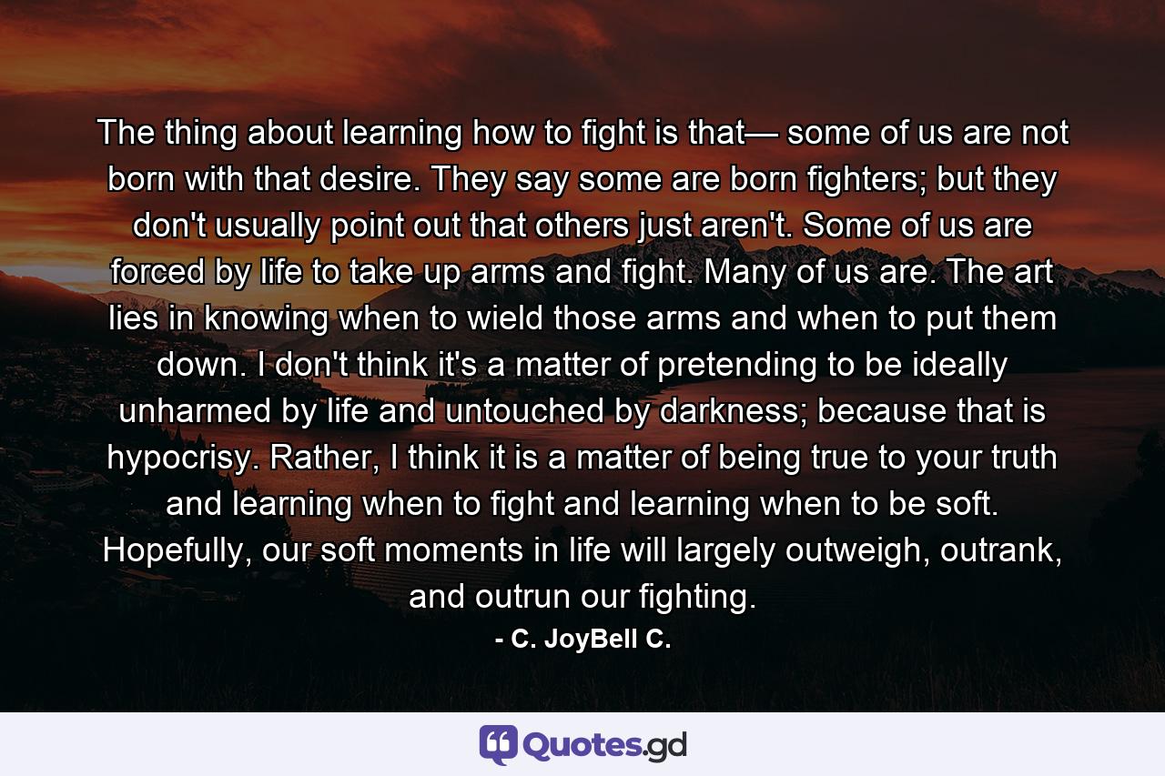 The thing about learning how to fight is that— some of us are not born with that desire. They say some are born fighters; but they don't usually point out that others just aren't. Some of us are forced by life to take up arms and fight. Many of us are. The art lies in knowing when to wield those arms and when to put them down. I don't think it's a matter of pretending to be ideally unharmed by life and untouched by darkness; because that is hypocrisy. Rather, I think it is a matter of being true to your truth and learning when to fight and learning when to be soft. Hopefully, our soft moments in life will largely outweigh, outrank, and outrun our fighting. - Quote by C. JoyBell C.