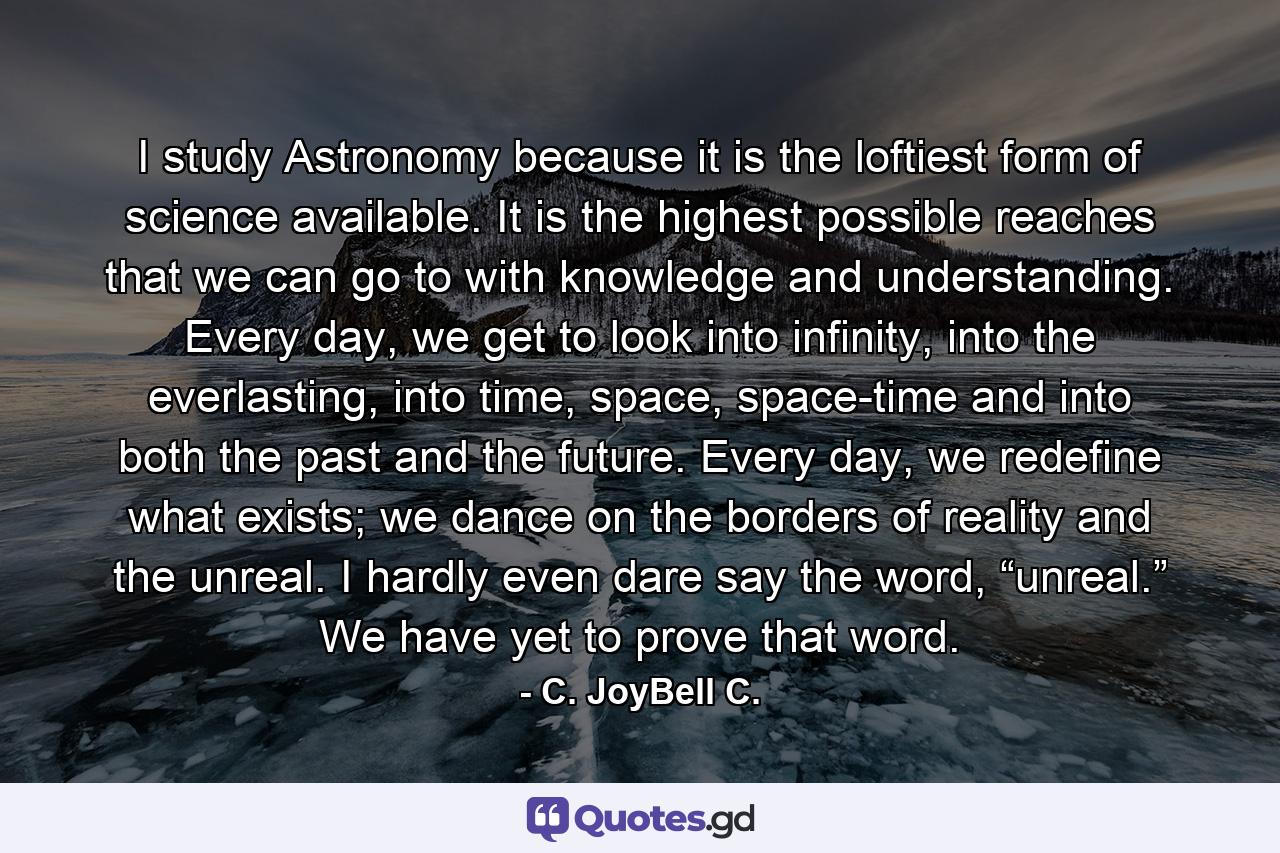 I study Astronomy because it is the loftiest form of science available. It is the highest possible reaches that we can go to with knowledge and understanding. Every day, we get to look into infinity, into the everlasting, into time, space, space-time and into both the past and the future. Every day, we redefine what exists; we dance on the borders of reality and the unreal. I hardly even dare say the word, “unreal.” We have yet to prove that word. - Quote by C. JoyBell C.