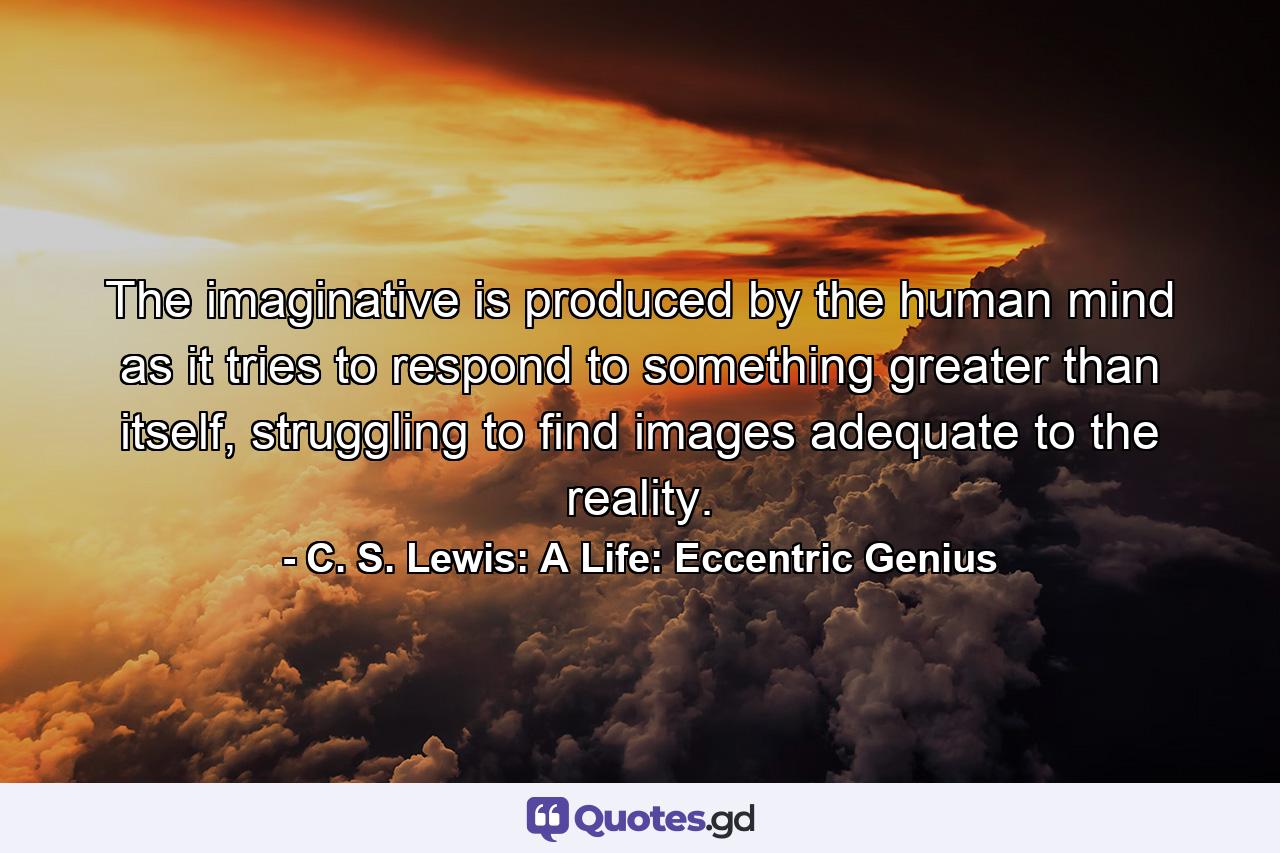 The imaginative is produced by the human mind as it tries to respond to something greater than itself, struggling to find images adequate to the reality. - Quote by C. S. Lewis: A Life: Eccentric Genius