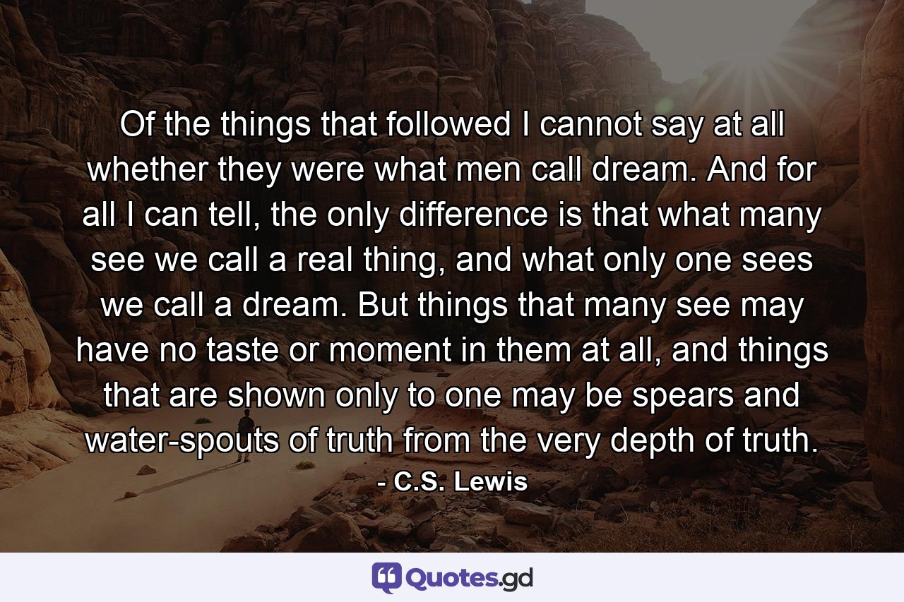 Of the things that followed I cannot say at all whether they were what men call dream. And for all I can tell, the only difference is that what many see we call a real thing, and what only one sees we call a dream. But things that many see may have no taste or moment in them at all, and things that are shown only to one may be spears and water-spouts of truth from the very depth of truth. - Quote by C.S. Lewis