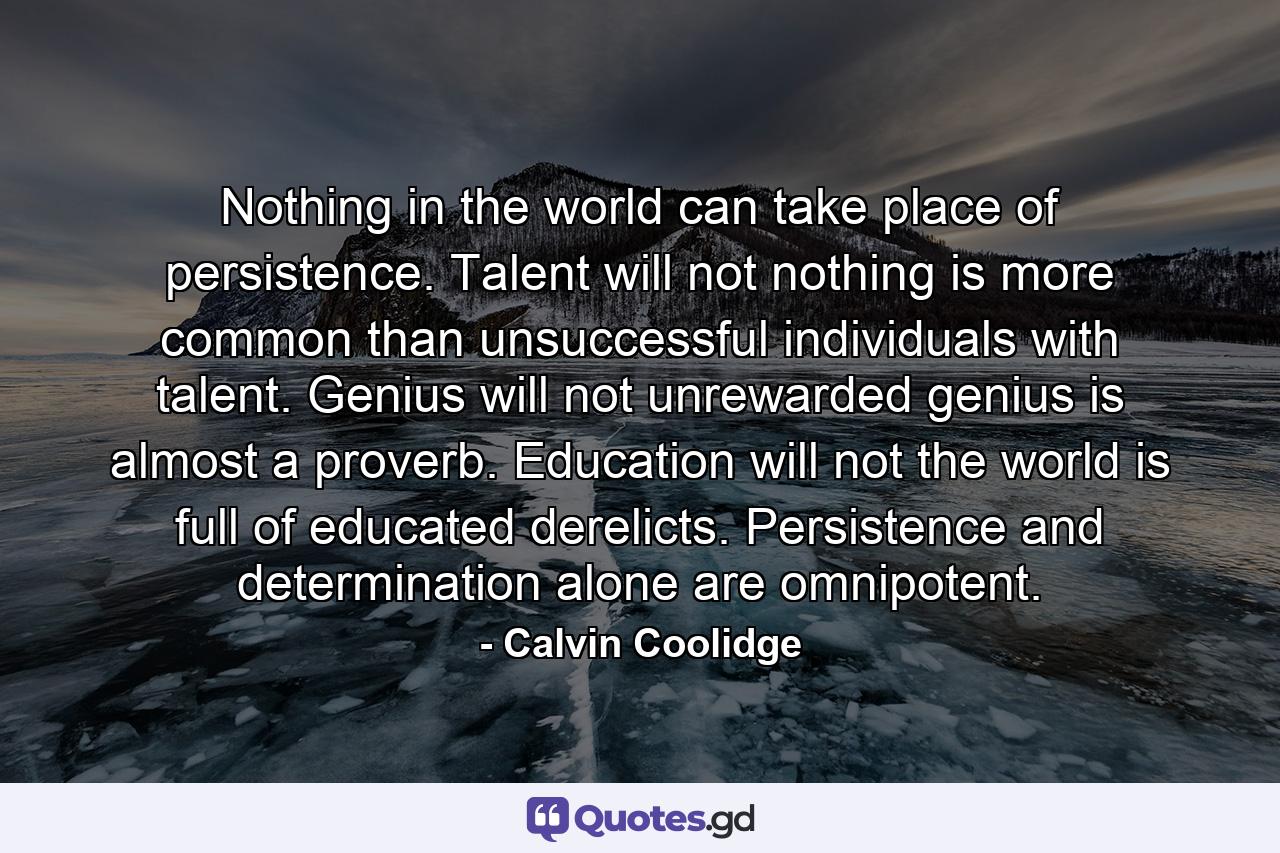 Nothing in the world can take place of persistence. Talent will not  nothing is more common than unsuccessful individuals with talent. Genius will not  unrewarded genius is almost a proverb. Education will not  the world is full of educated derelicts. Persistence and determination alone are omnipotent. - Quote by Calvin Coolidge