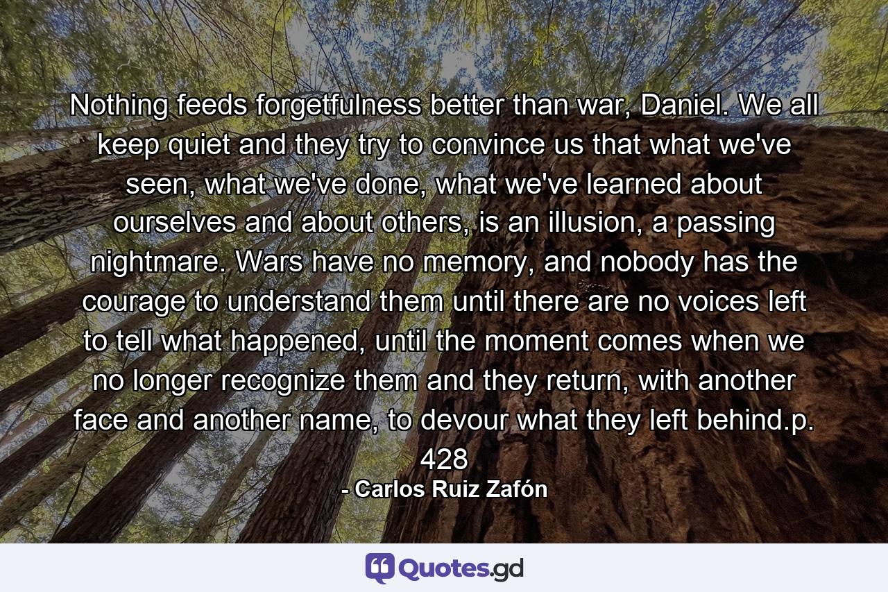 Nothing feeds forgetfulness better than war, Daniel. We all keep quiet and they try to convince us that what we've seen, what we've done, what we've learned about ourselves and about others, is an illusion, a passing nightmare. Wars have no memory, and nobody has the courage to understand them until there are no voices left to tell what happened, until the moment comes when we no longer recognize them and they return, with another face and another name, to devour what they left behind.p. 428 - Quote by Carlos Ruiz Zafón