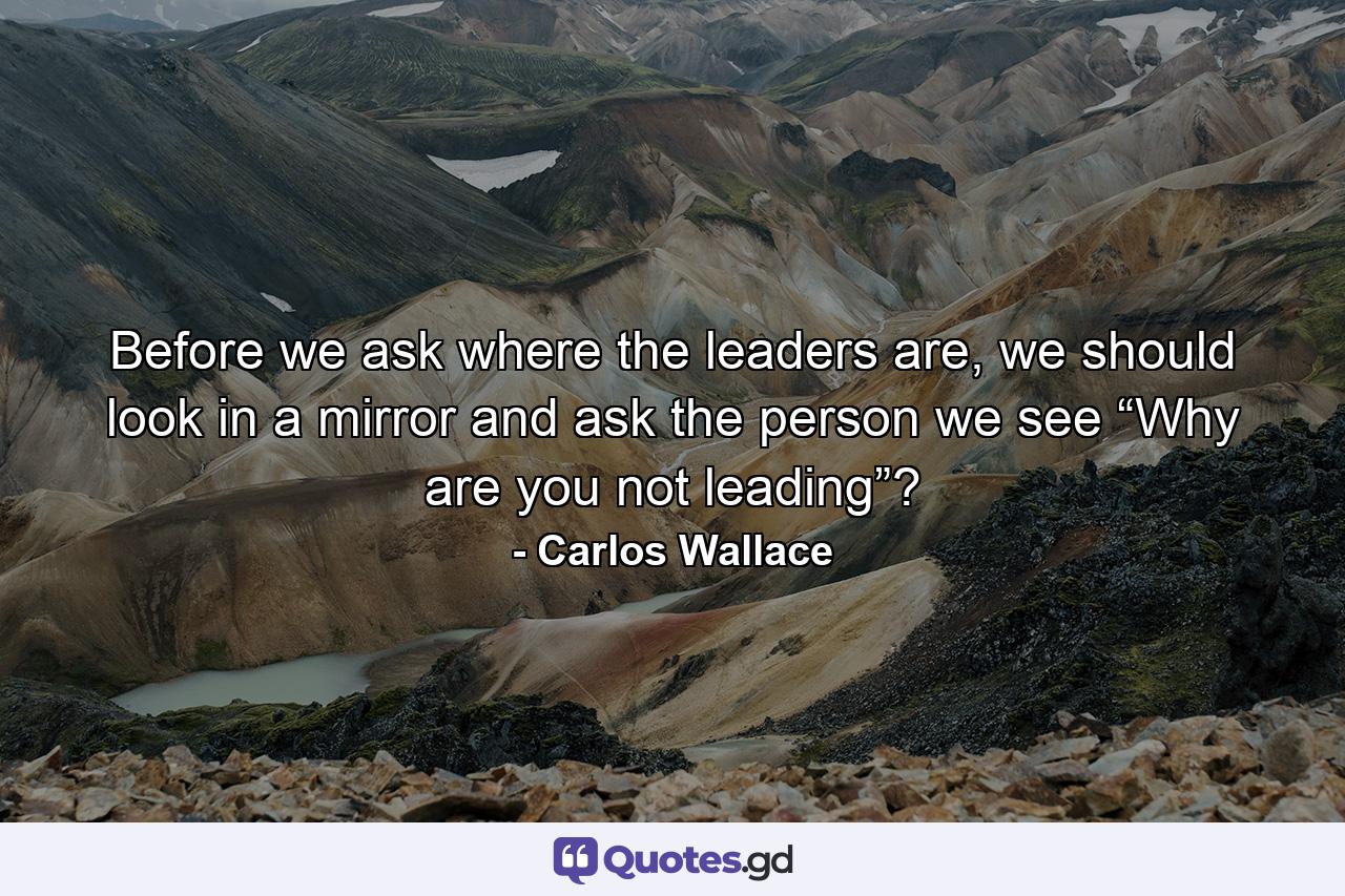 Before we ask where the leaders are, we should look in a mirror and ask the person we see “Why are you not leading”? - Quote by Carlos Wallace