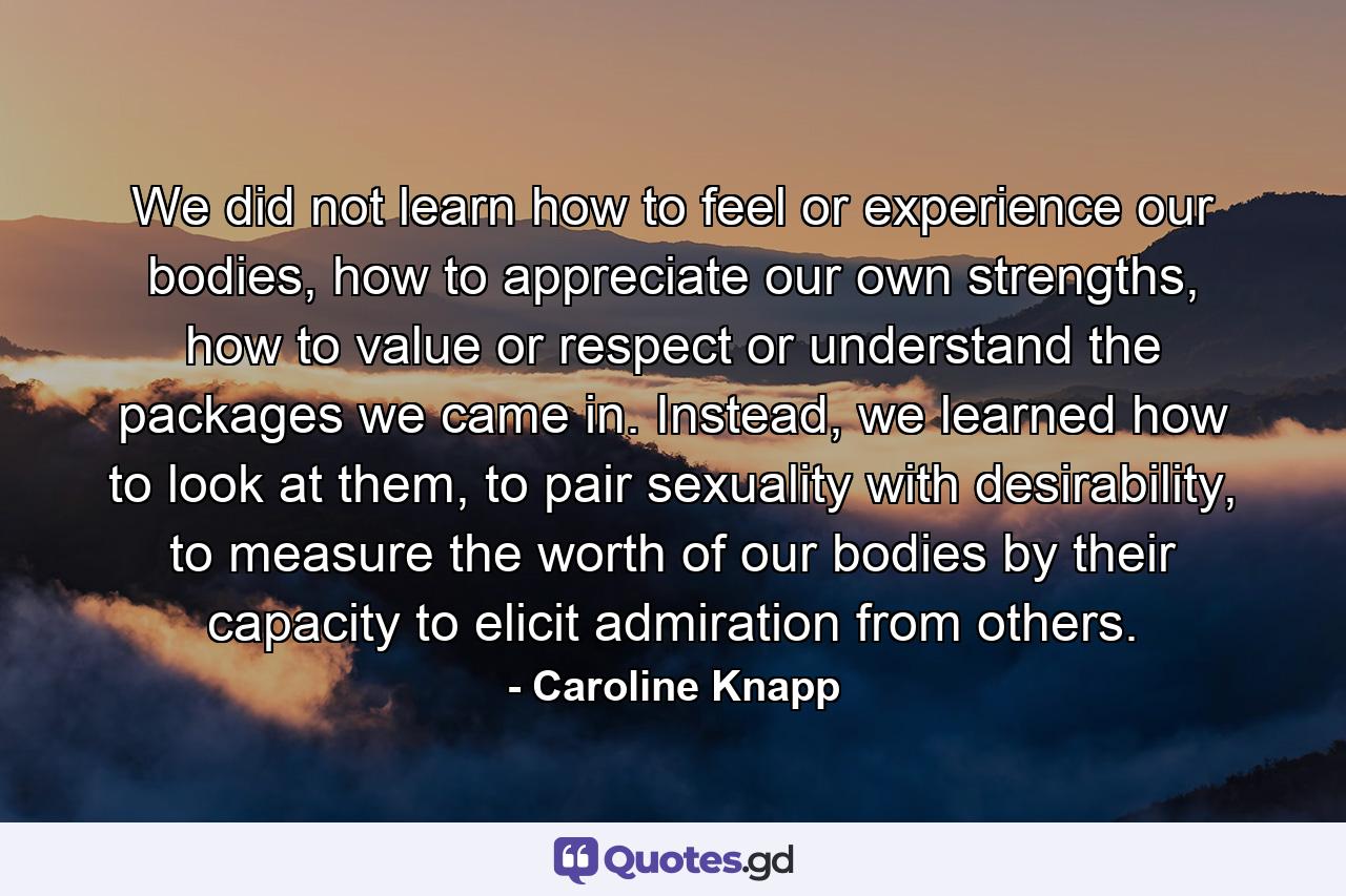 We did not learn how to feel or experience our bodies, how to appreciate our own strengths, how to value or respect or understand the packages we came in. Instead, we learned how to look at them, to pair sexuality with desirability, to measure the worth of our bodies by their capacity to elicit admiration from others. - Quote by Caroline Knapp