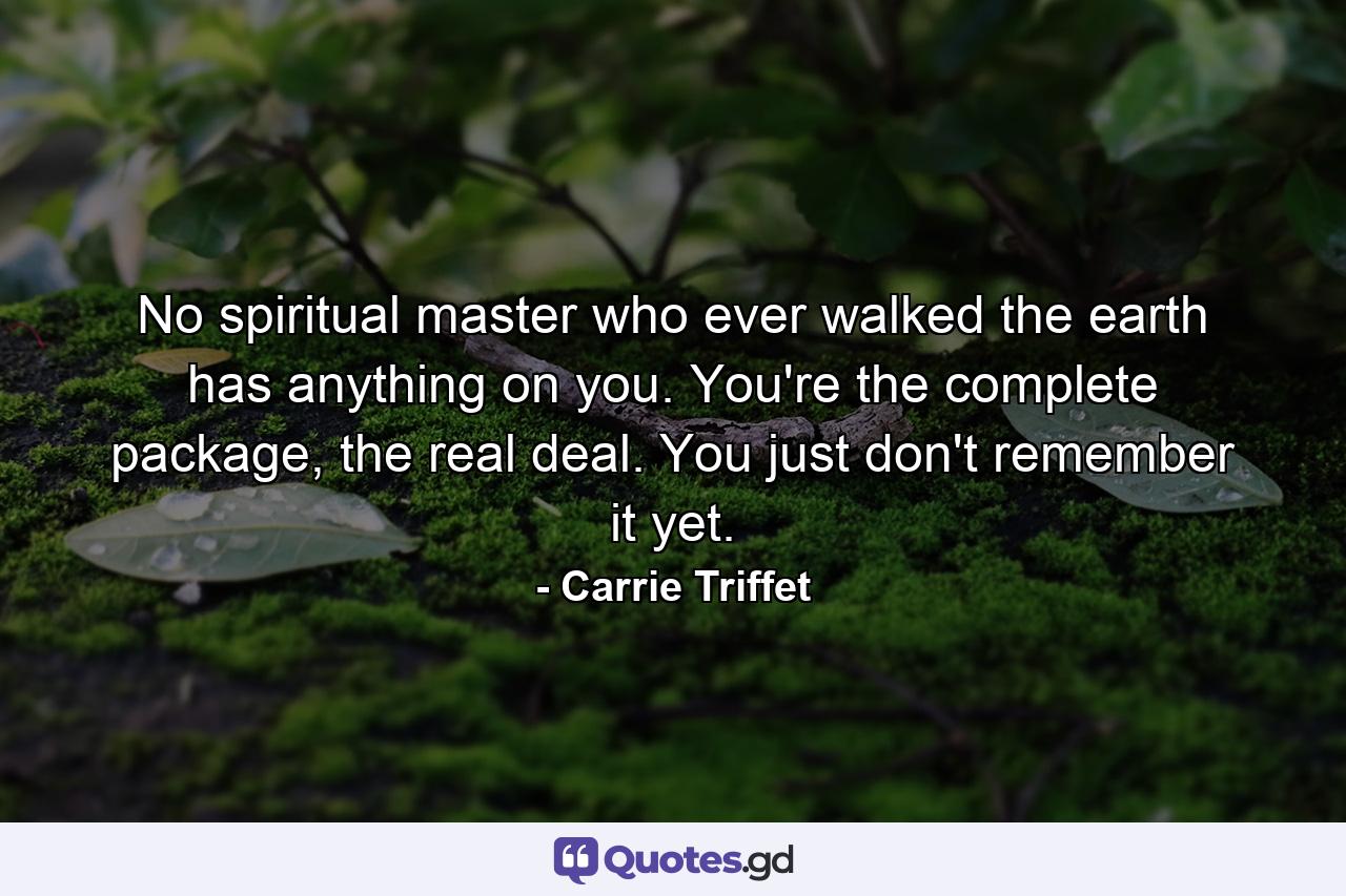 No spiritual master who ever walked the earth has anything on you. You're the complete package, the real deal. You just don't remember it yet. - Quote by Carrie Triffet