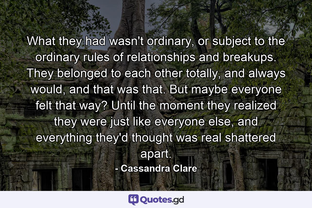 What they had wasn't ordinary, or subject to the ordinary rules of relationships and breakups. They belonged to each other totally, and always would, and that was that. But maybe everyone felt that way? Until the moment they realized they were just like everyone else, and everything they'd thought was real shattered apart. - Quote by Cassandra Clare