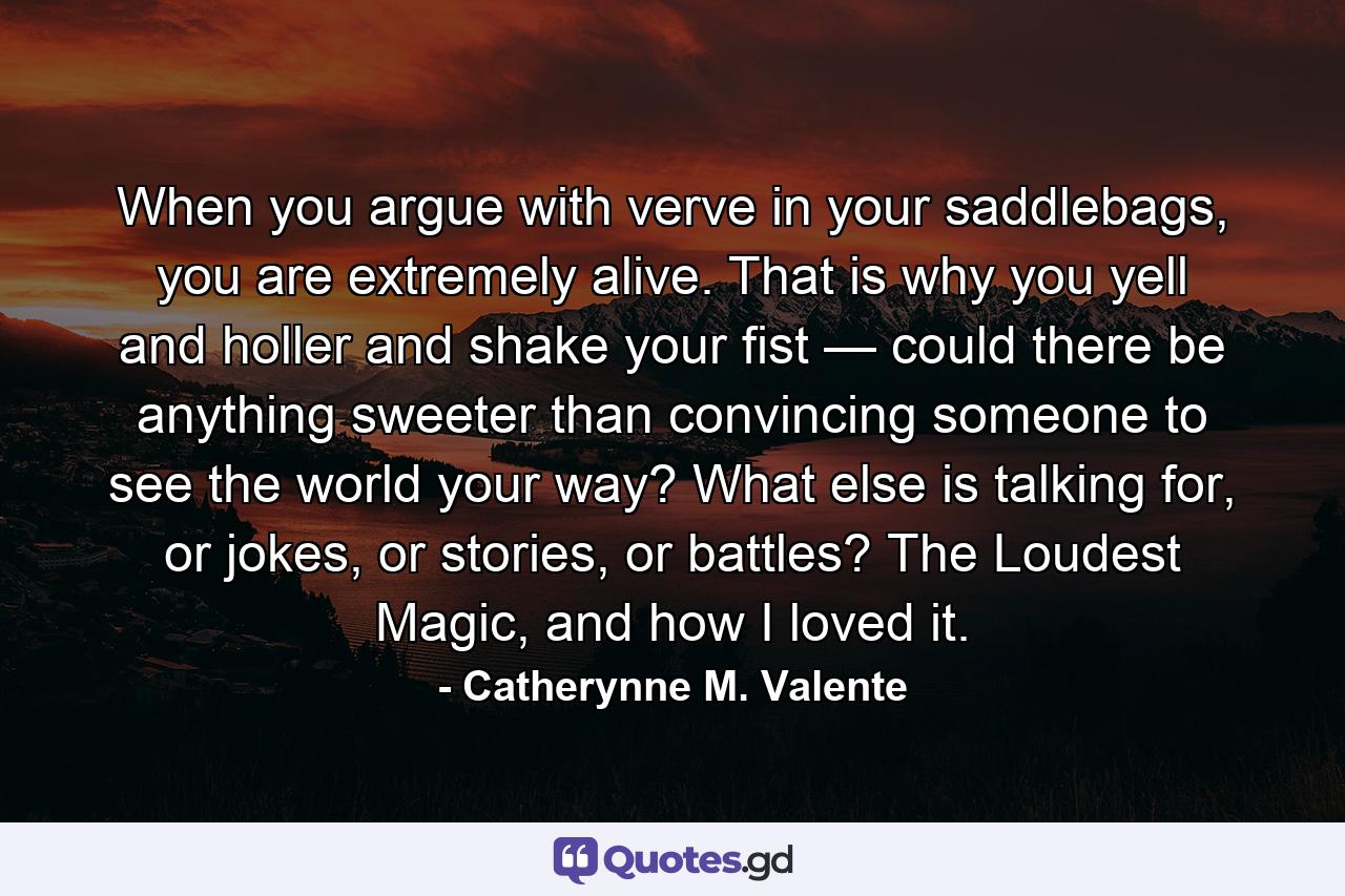 When you argue with verve in your saddlebags, you are extremely alive. That is why you yell and holler and shake your fist — could there be anything sweeter than convincing someone to see the world your way? What else is talking for, or jokes, or stories, or battles? The Loudest Magic, and how I loved it. - Quote by Catherynne M. Valente