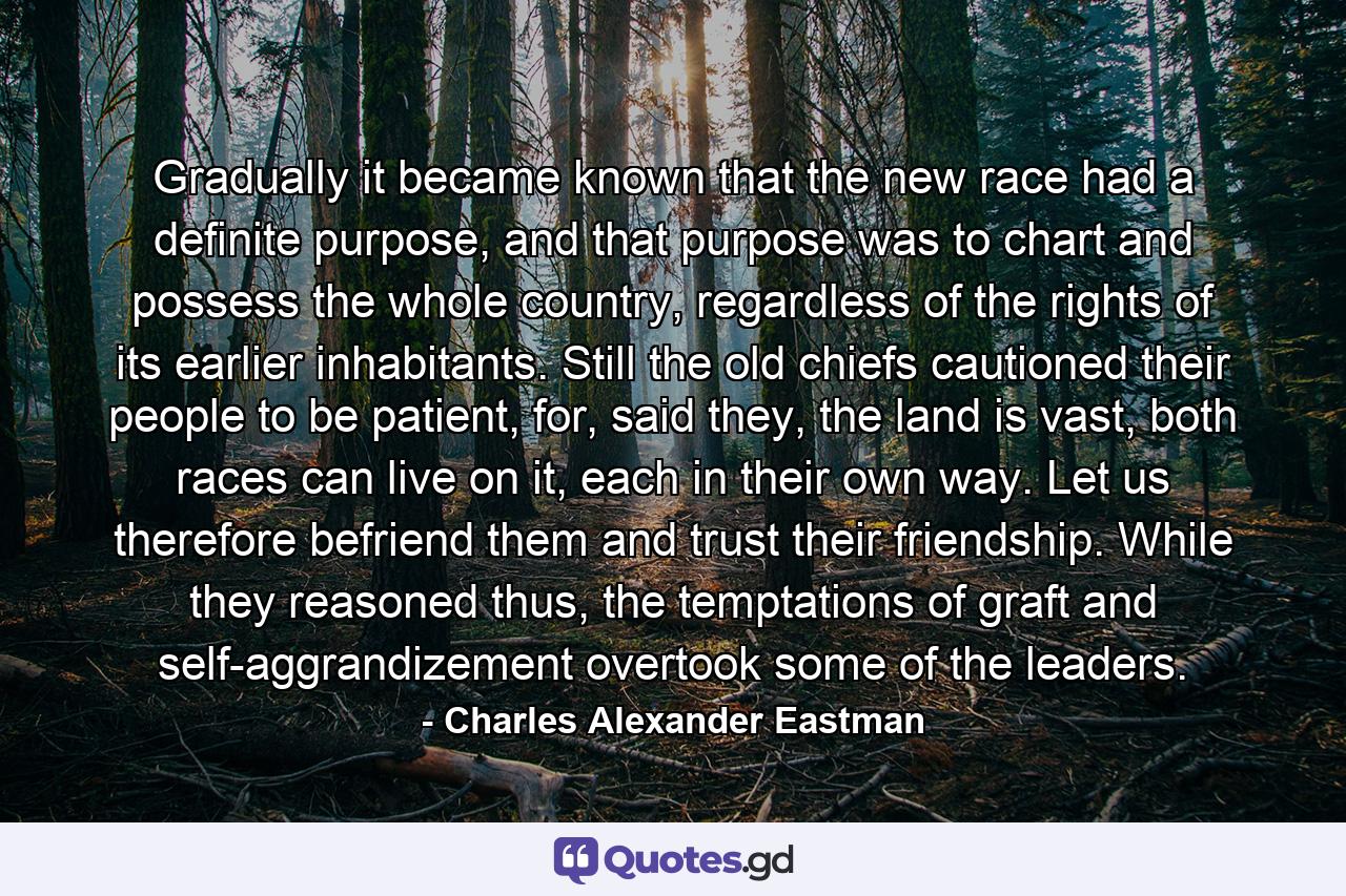 Gradually it became known that the new race had a definite purpose, and that purpose was to chart and possess the whole country, regardless of the rights of its earlier inhabitants. Still the old chiefs cautioned their people to be patient, for, said they, the land is vast, both races can live on it, each in their own way. Let us therefore befriend them and trust their friendship. While they reasoned thus, the temptations of graft and self-aggrandizement overtook some of the leaders. - Quote by Charles Alexander Eastman