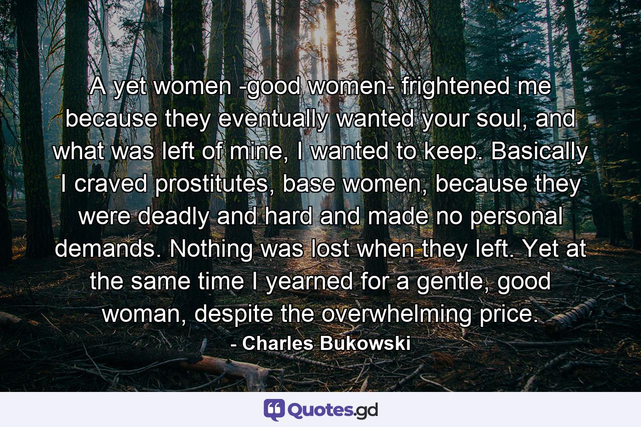 A yet women -good women- frightened me because they eventually wanted your soul, and what was left of mine, I wanted to keep. Basically I craved prostitutes, base women, because they were deadly and hard and made no personal demands. Nothing was lost when they left. Yet at the same time I yearned for a gentle, good woman, despite the overwhelming price. - Quote by Charles Bukowski