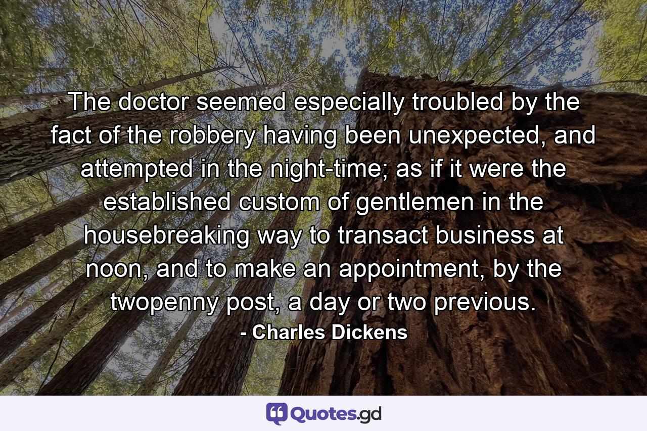 The doctor seemed especially troubled by the fact of the robbery having been unexpected, and attempted in the night-time; as if it were the established custom of gentlemen in the housebreaking way to transact business at noon, and to make an appointment, by the twopenny post, a day or two previous. - Quote by Charles Dickens