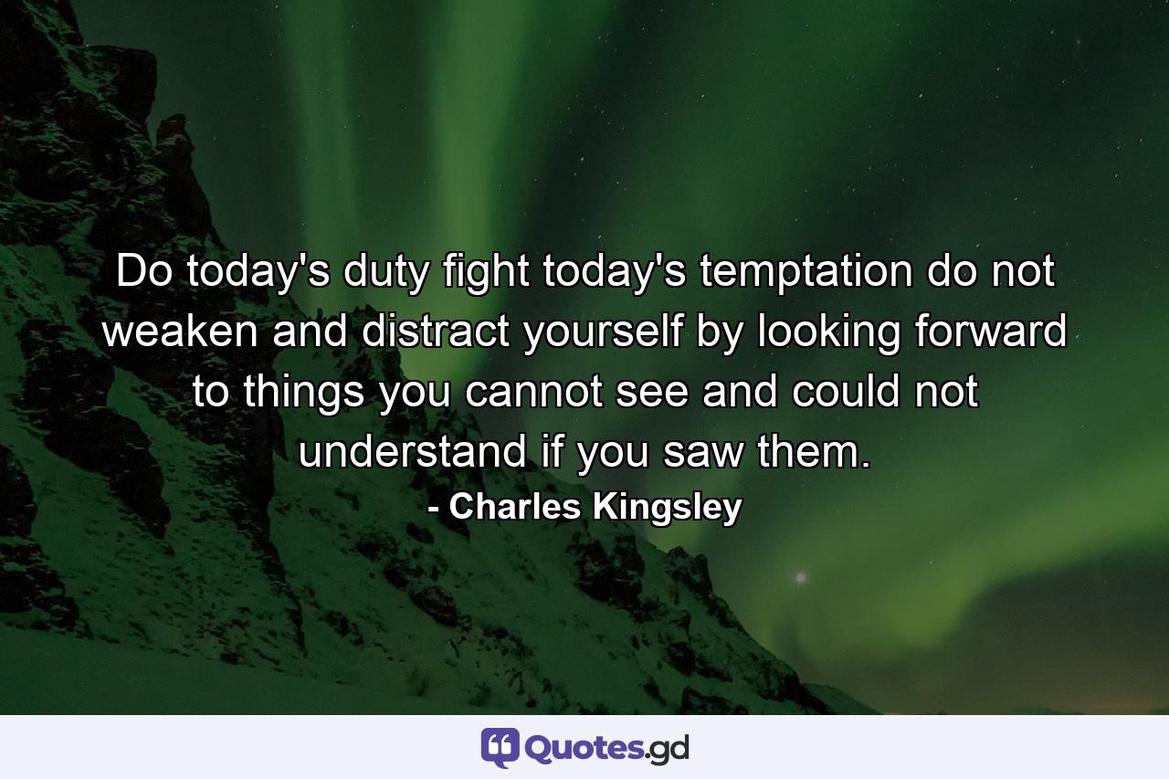 Do today's duty  fight today's temptation  do not weaken and distract yourself by looking forward to things you cannot see  and could not understand if you saw them. - Quote by Charles Kingsley