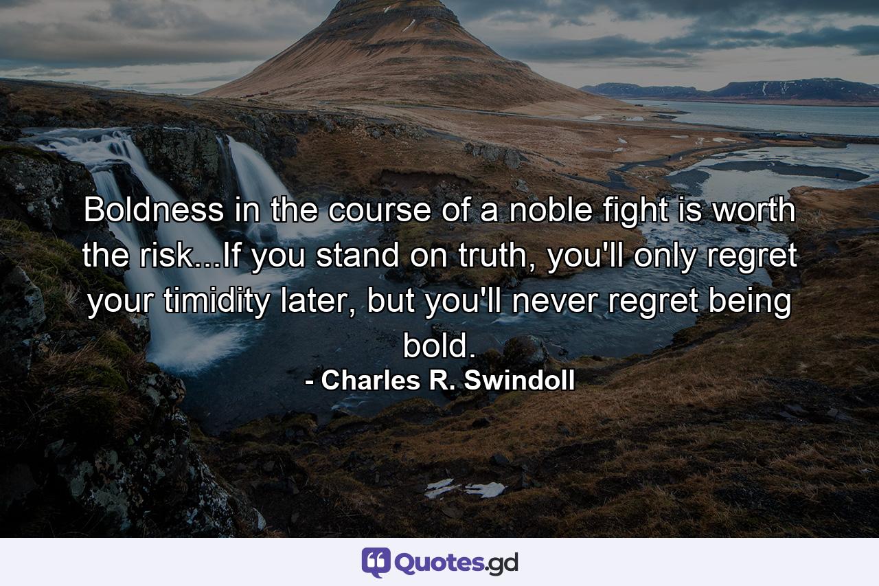 Boldness in the course of a noble fight is worth the risk...If you stand on truth, you'll only regret your timidity later, but you'll never regret being bold. - Quote by Charles R. Swindoll