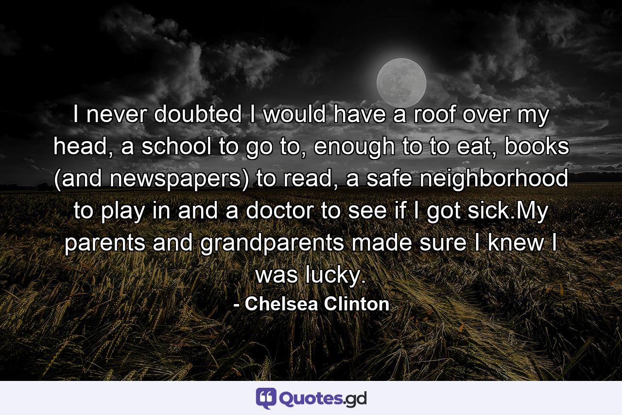 I never doubted I would have a roof over my head, a school to go to, enough to to eat, books (and newspapers) to read, a safe neighborhood to play in and a doctor to see if I got sick.My parents and grandparents made sure I knew I was lucky. - Quote by Chelsea Clinton