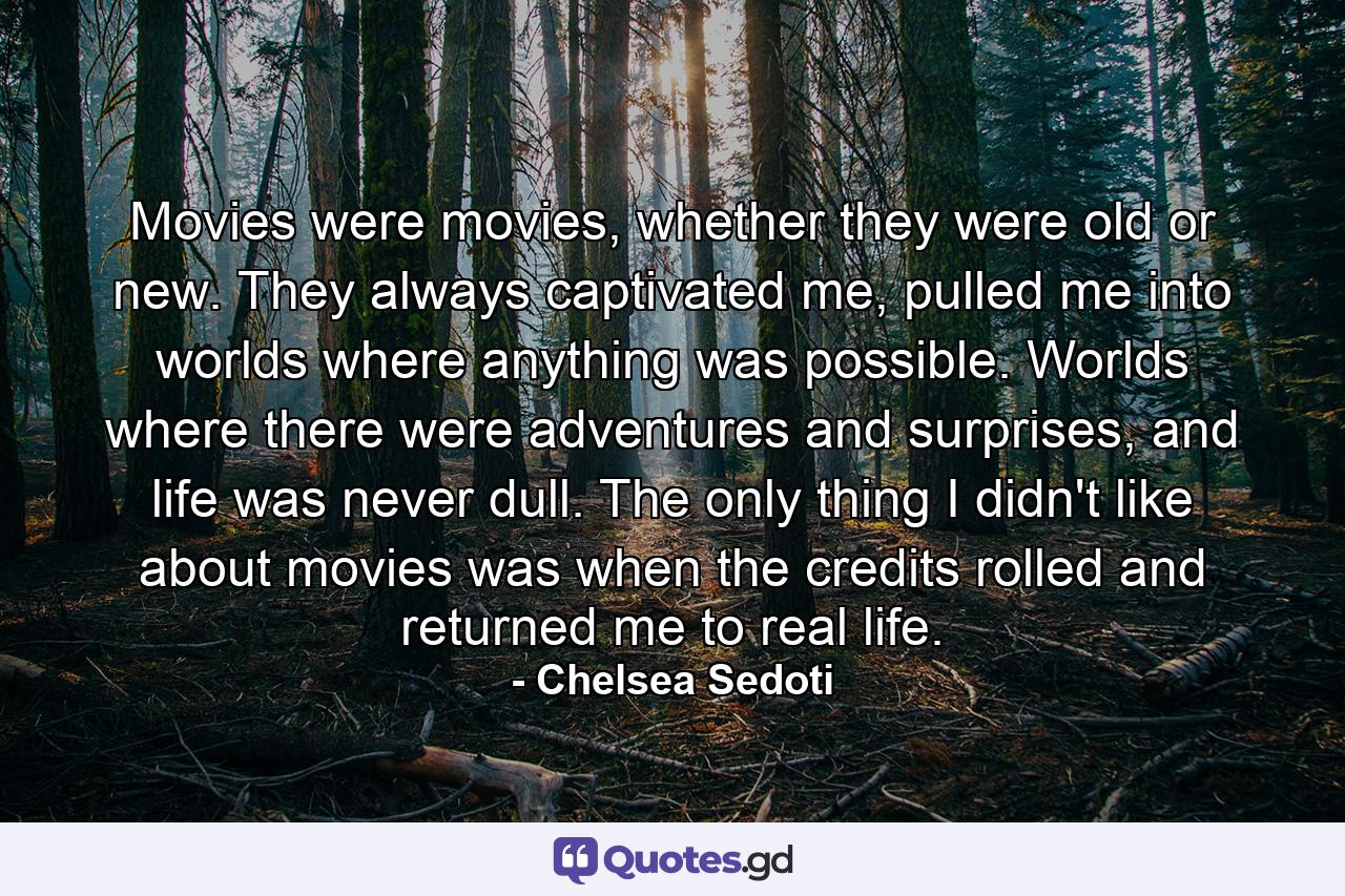 Movies were movies, whether they were old or new. They always captivated me, pulled me into worlds where anything was possible. Worlds where there were adventures and surprises, and life was never dull. The only thing I didn't like about movies was when the credits rolled and returned me to real life. - Quote by Chelsea Sedoti