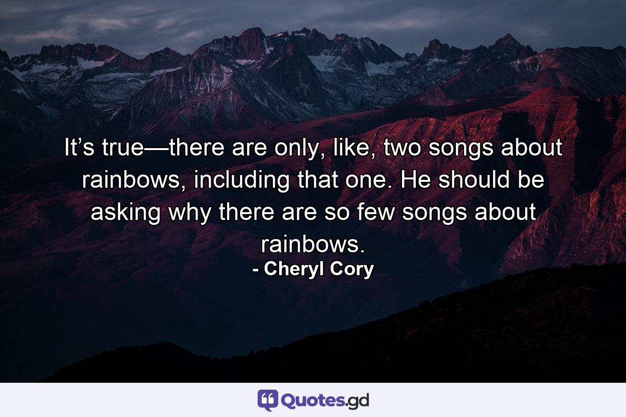 It’s true—there are only, like, two songs about rainbows, including that one. He should be asking why there are so few songs about rainbows. - Quote by Cheryl Cory