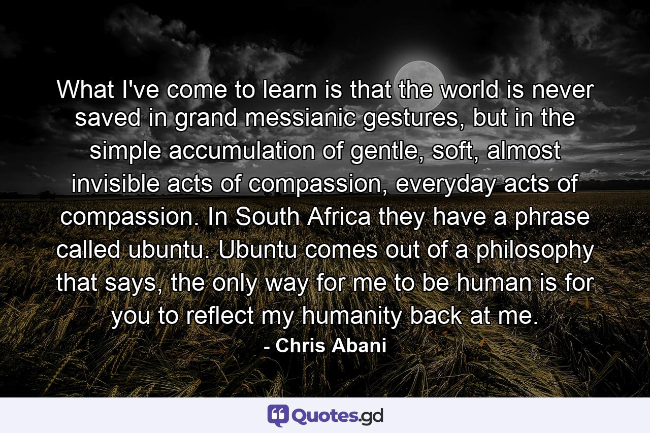 What I've come to learn is that the world is never saved in grand messianic gestures, but in the simple accumulation of gentle, soft, almost invisible acts of compassion, everyday acts of compassion. In South Africa they have a phrase called ubuntu. Ubuntu comes out of a philosophy that says, the only way for me to be human is for you to reflect my humanity back at me. - Quote by Chris Abani