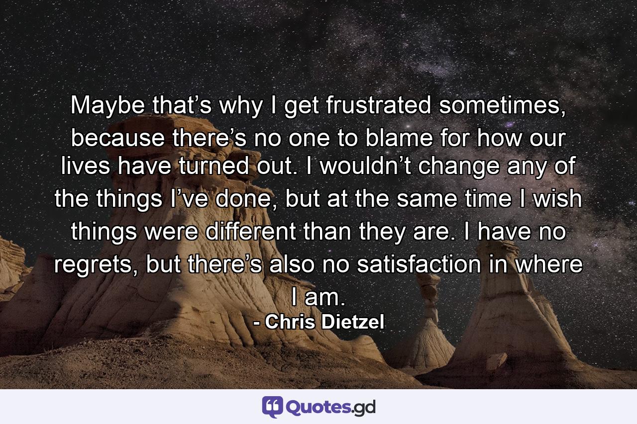 Maybe that’s why I get frustrated sometimes, because there’s no one to blame for how our lives have turned out. I wouldn’t change any of the things I’ve done, but at the same time I wish things were different than they are. I have no regrets, but there’s also no satisfaction in where I am. - Quote by Chris Dietzel