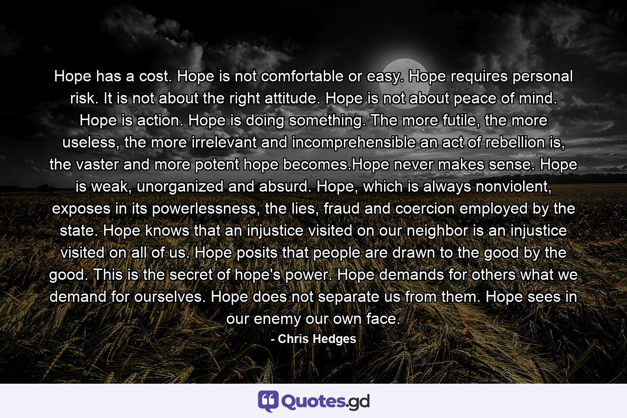 Hope has a cost. Hope is not comfortable or easy. Hope requires personal risk. It is not about the right attitude. Hope is not about peace of mind. Hope is action. Hope is doing something. The more futile, the more useless, the more irrelevant and incomprehensible an act of rebellion is, the vaster and more potent hope becomes.Hope never makes sense. Hope is weak, unorganized and absurd. Hope, which is always nonviolent, exposes in its powerlessness, the lies, fraud and coercion employed by the state. Hope knows that an injustice visited on our neighbor is an injustice visited on all of us. Hope posits that people are drawn to the good by the good. This is the secret of hope's power. Hope demands for others what we demand for ourselves. Hope does not separate us from them. Hope sees in our enemy our own face. - Quote by Chris Hedges