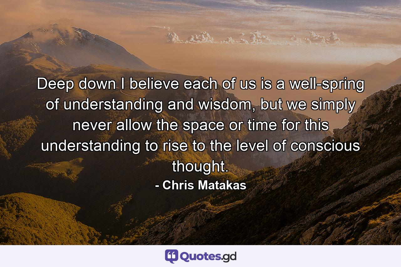 Deep down I believe each of us is a well-spring of understanding and wisdom, but we simply never allow the space or time for this understanding to rise to the level of conscious thought. - Quote by Chris Matakas