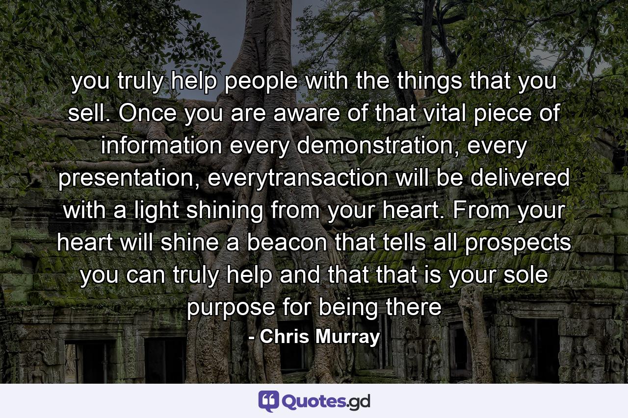 you truly help people with the things that you sell. Once you are aware of that vital piece of information every demonstration, every presentation, everytransaction will be delivered with a light shining from your heart. From your heart will shine a beacon that tells all prospects you can truly help and that that is your sole purpose for being there - Quote by Chris Murray