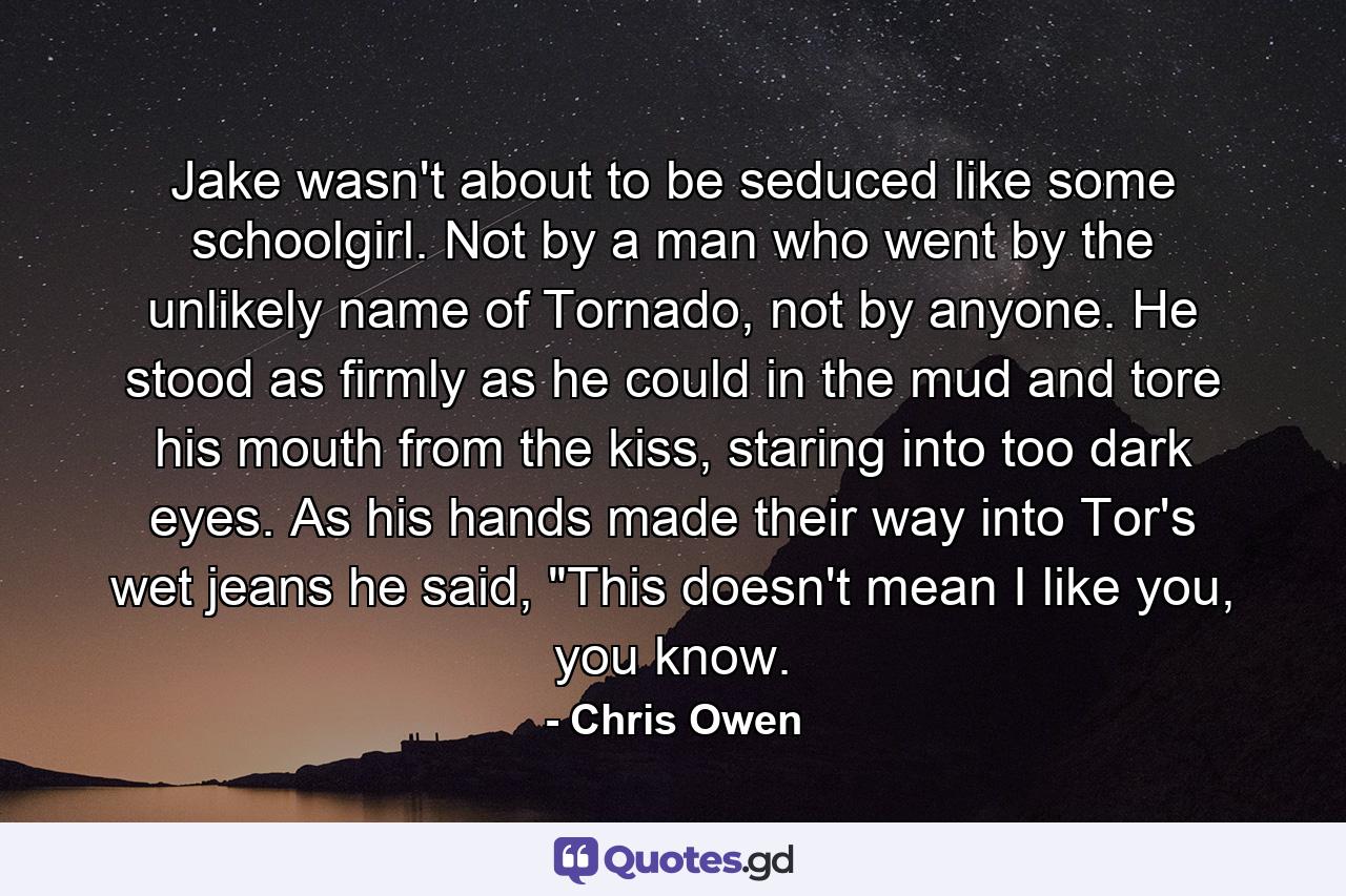 Jake wasn't about to be seduced like some schoolgirl. Not by a man who went by the unlikely name of Tornado, not by anyone. He stood as firmly as he could in the mud and tore his mouth from the kiss, staring into too dark eyes. As his hands made their way into Tor's wet jeans he said, 